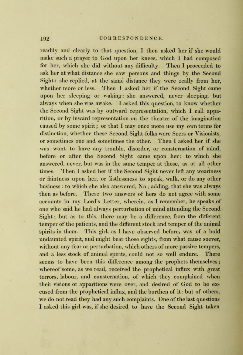 readily and clearly to that question, I then asked her if she would make such a prayer to God upon her knees, which I had composed for her, which she did without any difficulty. Then I proceeded to ask her at what distance she saw persons and things by the Second Sight: she replied, at the same distance they were really from her, whether more or less. Then I asked her if the Second Sight came upon her sleeping or waking: she answered, never sleeping, but always when she was awake. I asked this question, to know whether the Second Sight was by outward representation, which I call appa- rition, or by inward representation on the theatre of the imagination caused by some spirit; or that I may once more use my own terms for distinction, whether these Second Sight folks were Seers or Visionists, or sometimes one and sometimes the other. Then I asked her if she was wont to have any trouble, disorder, or consternation of mind, before or after the Second Sight came upon her: to which she answered, never, but was in the same temper at those, as at all other times. Then T asked her if the Second Sight never left any weariness or faintness upon her, or listlessness to speak, walk, or do any other business: to which she also answered. No; adding, that she was always then as before. These two answers of hers do not agree with some accounts in my Lord’s Letter, wherein, as I remember, he speaks of one who said he had always perturbation of mind attending the Second Sight; but as to this, there may be a difference, from the different temper of the patients, and the different stock and temper of the animal spirits in them. This girl, as I have observed before, was of a bold undaunted spirit, and might bear those sights, from what cause soever, without any fear or perturbation, which others of more passive tempers, and a less stock of animal spirits, could not so well endure. There seems to have been this difference among the prophets themselves; whereof some, as we read, received the prophetical influx with great terrors, labour, and consternation, of which they complained when their visions or apparitions were over, and desired of God to be ex- cused from the prophetical influx, and the burthen of it: but of others, we do not read they had any such complaints. One of the last questions I asked this girl was, if she desired to have the Second Sight taken
