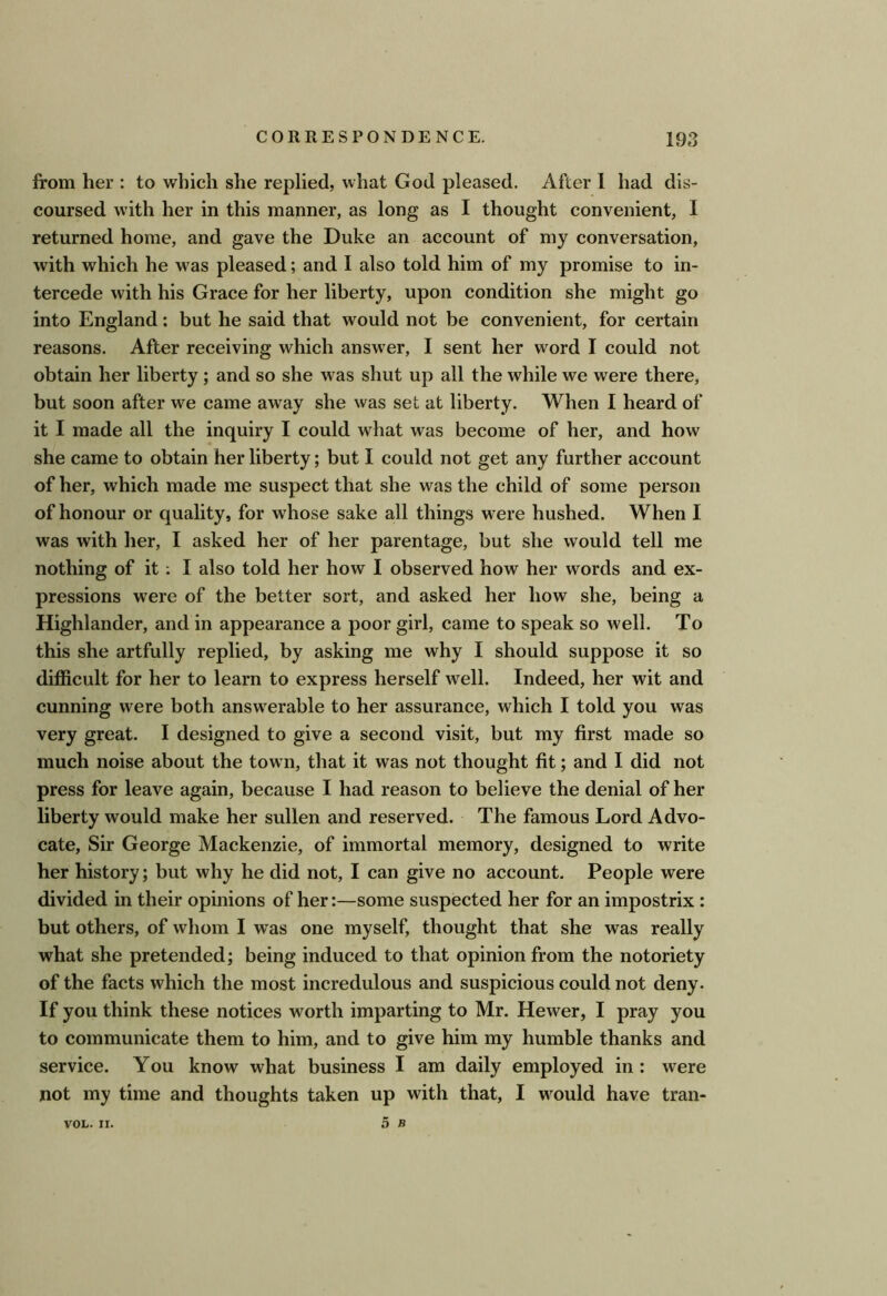 from her : to which she replied, what God pleased. After 1 had dis- coursed with her in this manner, as long as I thought convenient, 1 returned home, and gave the Duke an account of my conversation, with which he was pleased; and I also told him of my promise to in- tercede with his Grace for her liberty, upon condition she might go into England; but he said that would not be convenient, for certain reasons. After receiving which answer, I sent her word I could not obtain her liberty; and so she was shut up all the while we were there, but soon after we came away she was set at liberty. When I heard of it I made all the inquiry I could what was become of her, and how she came to obtain her liberty; but I could not get any further account of her, which made me suspect that she was the child of some person of honour or quality, for whose sake all things were hushed. When I was with her, I asked her of her parentage, but she would tell me nothing of it; I also told her how I observed how her words and ex- pressions were of the better sort, and asked her how she, being a Highlander, and in appearance a poor girl, came to speak so well. To this she artfully replied, by asking me why I should suppose it so difficult for her to learn to express herself well. Indeed, her wit and cunning were both answerable to her assurance, which I told you was very great. I designed to give a second visit, but my first made so much noise about the town, that it was not thought fit; and I did not press for leave again, because I had reason to believe the denial of her liberty would make her sullen and reserved. The famous Lord Advo- cate, Sir George Mackenzie, of immortal memory, designed to write her history; but why he did not, I can give no account- People were divided in their opinions of her:—some suspected her for an impostrix : but others, of whom I was one myself, thought that she was really what she pretended; being induced to that opinion from the notoriety of the facts which the most incredulous and suspicious could not deny. If you think these notices worth imparting to Mr. Hewer, I pray you to communicate them to him, and to give him my humble thanks and service. You know what business I am daily employed in: were not my time and thoughts taken up with that, I would have tran-