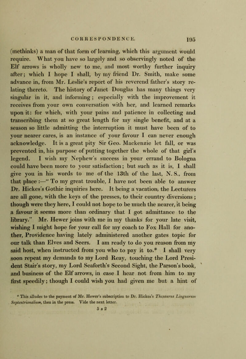 (methinks) a man of that form of learning, which this argument would require. What you have so largely and so observingly noted of the Elf arrows is wholly new to me, and most worthy further inquiry after; which I hope I shall, by my friend Dr. Smith, make some advance in, from Mr. Leslie’s report of his reverend father’s story re- lating thereto. The history of Janet Douglas has many things very singular in it, and informing ; especially with the improvement it receives from your own conversation with her, and learned remarks upon it: for which, with your pains and patience in collecting and transcribing them at so great length for my single benefit, and at a season so little admitting the interruption it must have been of to your nearer cares, is an instance of your favour I can never enough acknowledge. It is a great pity Sir Geo. Mackenzie let fall, or was prevented in, his purpose of putting together the whole of that girl’s legend. I wish my Nephew’s success in your errand to Bologna could have been more to your satisfaction; but such as it is, I shall give you in his words to me of the 13th of the last, N. S., from that place :—“ To my great trouble, I have not been able to answer Dr. Hickes’s Gothic inquiries here. It being a vacation, the Lecturers are all gone, with the keys of the presses, to their country diversions ; though were they here, I could not hope to be much the nearer, it being a favour it seems more than ordinary that I got admittance to the library.” Mr. Hewer joins with me in my thanks for your late visit, wishing I might hope for your call for my coach to Fox Hall for ano- ther, Providence having lately administered another gates topic for our talk than Elves and Seers. I am ready to do you reason from my said host, when instructed from you who to pay it to.* I shall very soon repeat my demands to my Lord Reay, touching the Lord Presi- dent Stair’s story, my Lord Seaforth’s Second Sight, the Parson’s book, and business of the Elf arrows, in case I hear not from him to my first speedily; though I could wish you had given me but a hint of * This alludes to the payment of Mr. Hewer’s subscription to Dr. Hickes’s Thesaurus Lhiguarum Septentrionalium, then in the press. Vide the next letter.