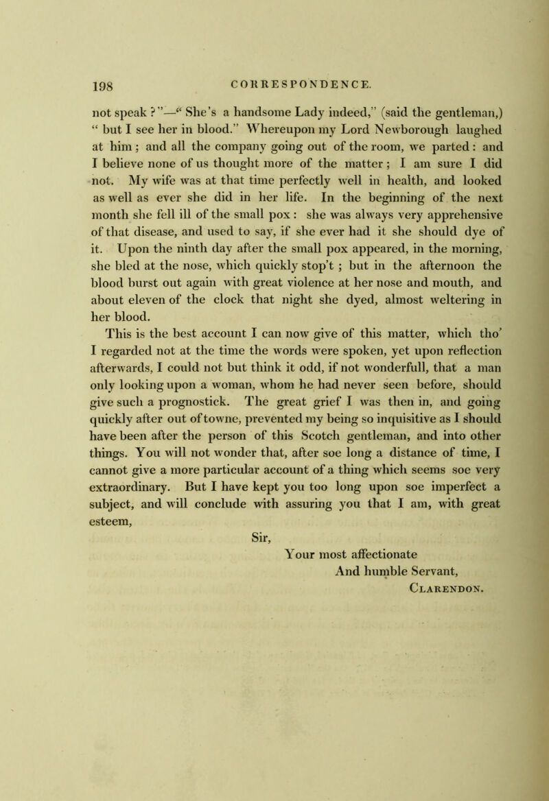 not speak ?”—“ She’s a handsome Lady indeed,” (said the gentleman,) “ but I see her in blood.” Whereupon my Lord Newborough laughed at him ; and all the company going out of the room, we parted : and I believe none of us thought more of the matter; I am sure I did not. My wife was at that time perfectly well in health, and looked as well as ever she did in her life. In the beginning of the next month she fell ill of the small pox : she was always very apprehensive of that disease, and used to say, if she ever had it she should dye of it. Upon the ninth day after the small pox appeared, in the morning, she bled at the nose, which quickly stop’t ; but in the afternoon the blood burst out again with great violence at her nose and mouth, and about eleven of the clock that night she dyed, almost weltering in her blood. This is the best account I can now give of this matter, which tho’ I regarded not at the time the words were spoken, yet upon reflection afterwards, I could not but think it odd, if not wonderfull, that a man only looking upon a woman, whom he had never seen before, should give such a prognostick. The great grief I was then in, and going quickly after out of towne, prevented my being so inquisitive as I should have been after the person of this Scotch gentleman, and into other things. You will not wonder that, after soe long a distance of time, I cannot give a more particular account of a thing which seems soe very extraordinary. But I have kept you too long upon soe imperfect a subject, and will conclude with assuring you that I am, with great esteem. Sir, Your most affectionate And humble Servant, Clarendon.