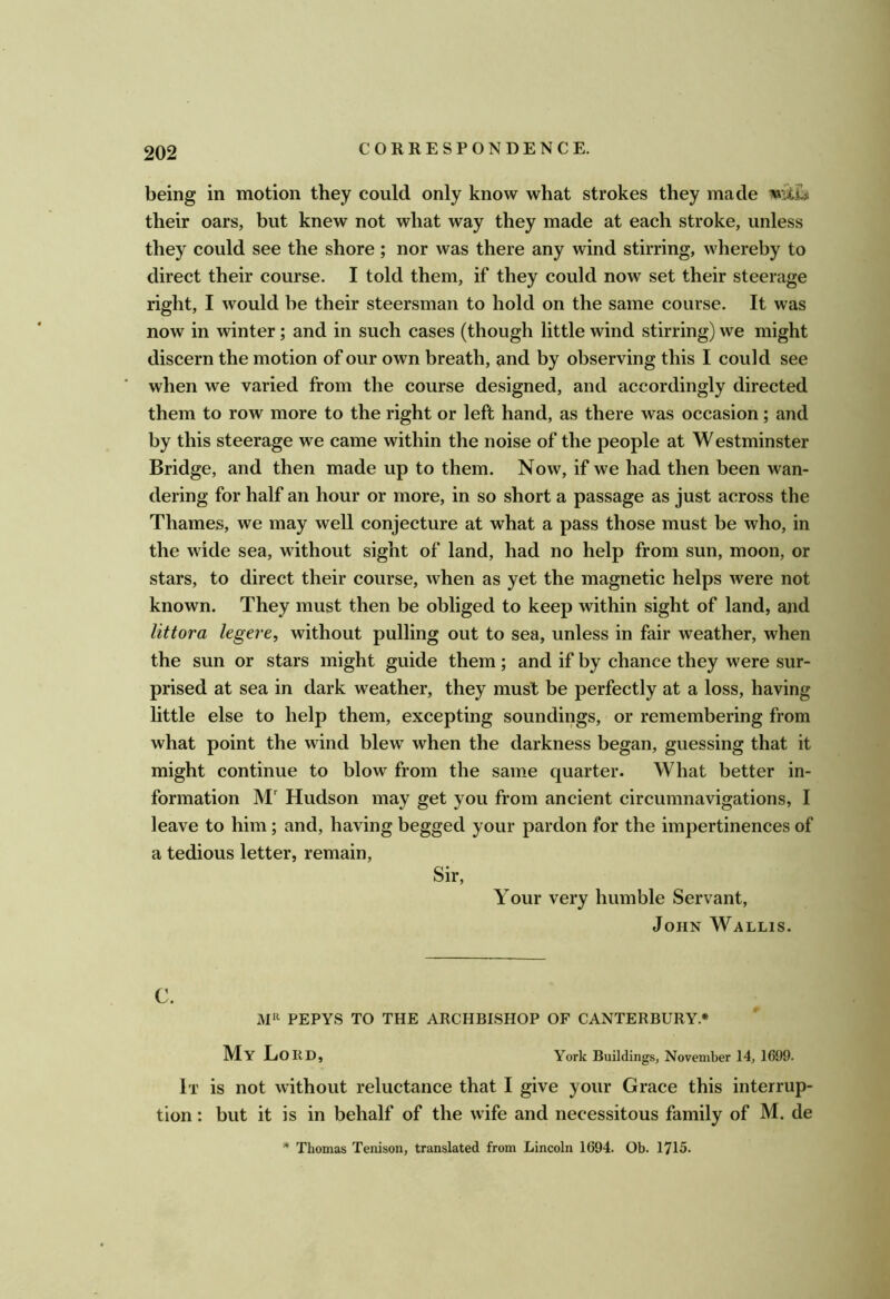 being in motion they could only know what strokes they made mih their oars, but knew not what way they made at each stroke, unless they could see the shore; nor was there any wind stirring, whereby to direct their course. I told them, if they could now set their steerage right, I would be their steersman to hold on the same course. It was now in winter; and in such cases (though little wind stirring) we might discern the motion of our own breath, and by observing this I could see when we varied from the course designed, and accordingly directed them to row more to the right or left hand, as there was occasion; and by this steerage we came within the noise of the people at Westminster Bridge, and then made up to them. Now, if we had then been wan- dering for half an hour or more, in so short a passage as just across the Thames, we may well conjecture at what a pass those must be who, in the wide sea, without sight of land, had no help from sun, moon, or stars, to direct their course, when as yet the magnetic helps were not known. They must then be obliged to keep within sight of land, and littora legere, without pulling out to sea, unless in fair weather, when the sun or stars might guide them ; and if by chance they were sur- prised at sea in dark weather, they must be perfectly at a loss, having little else to help them, excepting soundings, or remembering from what point the wind blew when the darkness began, guessing that it might continue to blow from the same quarter. What better in- formation M' Hudson may get you from ancient circumnavigations, I leave to him ; and, having begged your pardon for the impertinences of a tedious letter, remain. Sir, Your very humble Servant, John Wallis. C. JVJH pepYS to the archbishop of canterbury.* My Lord, York Buildings, November 14, 1699. It is not without reluctance that I give your Grace this interrup- tion : but it is in behalf of the wife and necessitous family of M. de * Thomas Tenison, translated from Lincoln 1694. Ob. 1715.