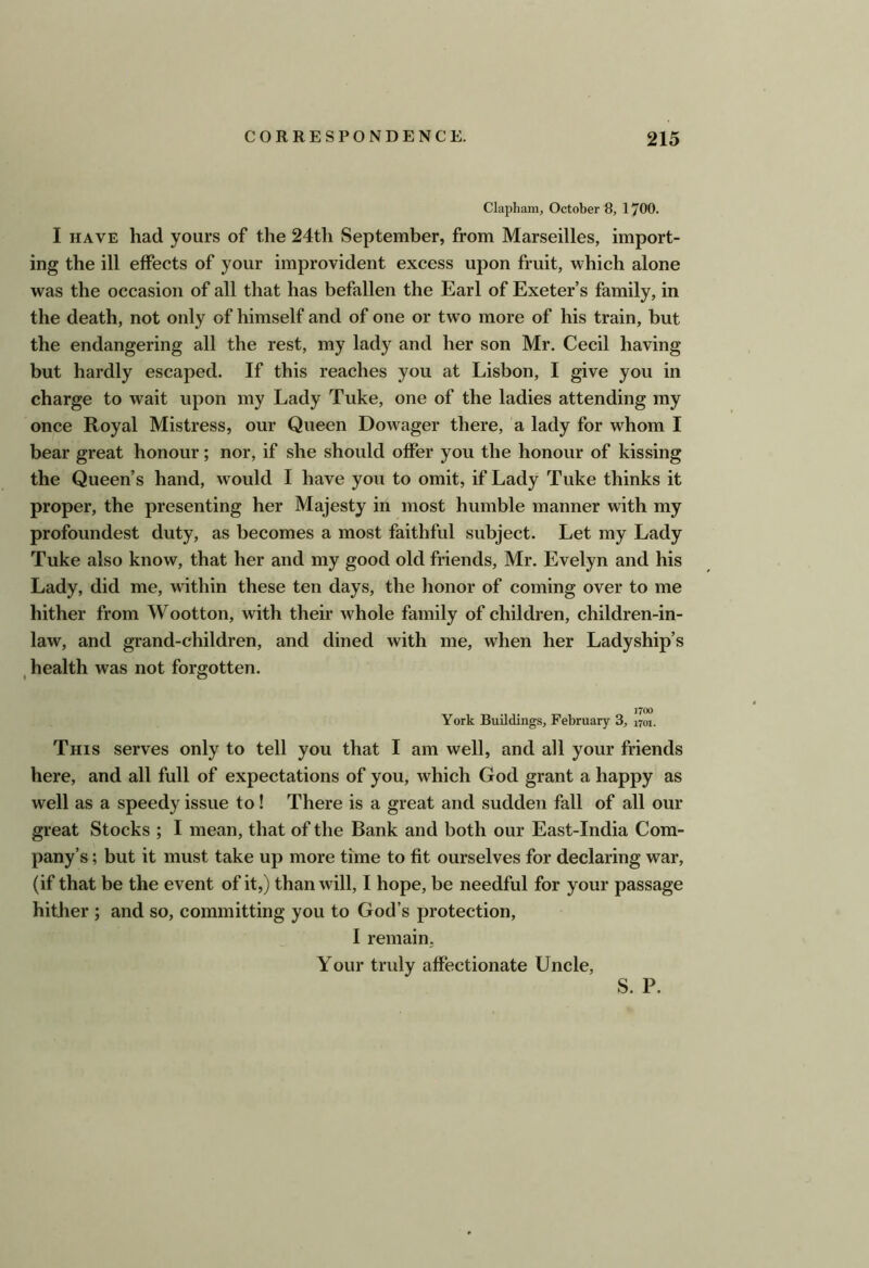 Clapham, October 8, 1700. I HAVE had yours of the 24th September, from Marseilles, import- ing the ill effects of your improvident excess upon fruit, which alone was the occasion of all that has befallen the Earl of Exeter’s family, in the death, not only of himself and of one or two more of his train, but the endangering all the rest, my lady and her son Mr. Cecil having but hardly escaped. If this reaches you at Lisbon, I give you in charge to wait upon my Lady Tuke, one of the ladies attending my once Royal Mistress, our Queen Dowager there, a lady for whom I bear great honour; nor, if she should offer you the honour of kissing the Queen’s hand, would I have you to omit, if Lady Tuke thinks it proper, the presenting her Majesty in most humble manner with my profoundest duty, as becomes a most faithful subject. Let my Lady Tuke also know, that her and my good old friends, Mr. Evelyn and his Lady, did me, within these ten days, the honor of coming over to me hither from Wootton, with their w^hole family of children, children-in- law, and grand-children, and dined with me, when her Ladyship’s health was not forgotten. « O J700 York Buildings, February 3, 1701. This serves only to tell you that I am well, and all your friends here, and all full of expectations of you, which God grant a happy as well as a speedy issue to! There is a great and sudden fall of all our great Stocks ; I mean, that of the Bank and both our East-India Com- pany’s ; but it must take up more time to fit ourselves for declaring war, (if that be the event of it,) than will, I hope, be needful for your passage hither ; and so, committing you to God’s protection, I remain. Your truly affectionate Uncle,