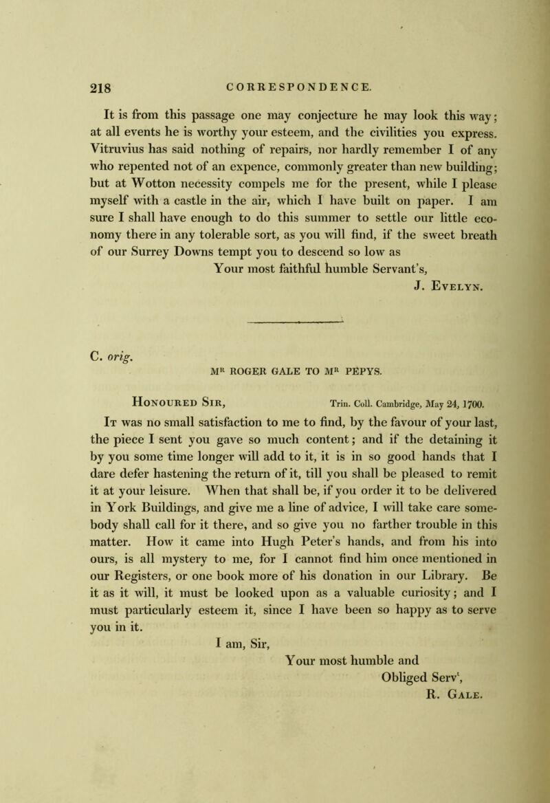 It is from this passage one may conjecture he may look this way; at all events he is worthy your esteem, and the civilities you express. Vitruvius has said nothing of repairs, nor hardly remember I of any who repented not of an expence, commonly greater than new building; but at Wotton necessity compels me for the present, while I please myself with a castle in the air, which I have built on paper. I am sure I shall have enough to do this summer to settle our little eco- nomy there in any tolerable sort, as you will find, if the sweet breath of our Surrey Downs tempt you to descend so low as Your most faithful humble Servant’s, J. Evelyn. C. orig. ROGER GALE TO PEPYS. Honoured Sir, Trin. Coil. Cambridge, May 24,1700. It was no small satisfaction to me to find, by the favour of your last, the piece I sent you gave so much content; and if the detaining it by you some time longer will add to it, it is in so good hands that I dare defer hastening the return of it, till you shall be pleased to remit it at your leisure. When that shall be, if you order it to be delivered in York Buildings, and give me a line of advice, I will take care some- body shall call for it there, and so give you no farther trouble in this matter. How it came into Hugh Peter’s hands, and from his into ours, is all mystery to me, for I cannot find him once mentioned in our Registers, or one book more of his donation in our Library. Be it as it will, it must be looked upon as a valuable curiosity; and I must particularly esteem it, since I have been so happy as to serve you in it. I am, Sir, Your most humble and Obliged Serv', R. Gale.