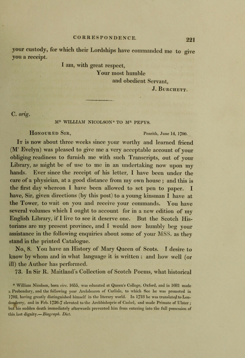 your custody, for which their Lordships have commanded me to give you a receipt. I am, with great respect. Your most humble and obedient Servant, J. Burchett. C. orig. MP WILLIAM NICOLSON* TO PEPYS. Honoured Sir, Penrith, June 14, 1700. It is now about three weeks since your worthy and learned friend (M' Evelyn) was pleased to give me a very acceptable account of your obliging readiness to furnish me with such Transcripts, out of your Library, as might be of use to me in an undertaking now upon my hands. Ever since the receipt of his letter, I have been under the care of a physician, at a good distance from my own house ; and this is the first day whereon I have been allowed to set pen to paper. I have. Sir, given directions (by this post) to a young kinsman I have at the Tower, to wait on you and receive your commands. You have several volumes which I ought to account for in a new edition of my English Library, if I live to see it deserve one. But the Scotch His- torians are my present province, and I would now humbly beg your assistance in the following enquiries about some of your MSS. as they stand in the printed Catalogue. No^ 8. You have an History of Mary Queen of Scots. I desire to know by whom and in what language it is written ; and how well (or ill) the Author has performed. 73. In Sir R. Maitland’s Collection of Scotch Poems, what historical * William Nicolson, born circ. 1655, was educated at Queen’s College, Oxford, and in 1681 made a Prebendary, and the following year Archdeacon of Carlisle, to which See he was promoted in 1702, having greatly distinguished himself in the literary world. In 1718 he was translate}! to Lon- donderry, and in Feb. 1726-7 elevated to the Archbishopric of Cashel, and made Primate of Ulster; but his sudden death immediately afterwards prevented him from entering into the full possession of this last dignity.—Biograph. Diet.