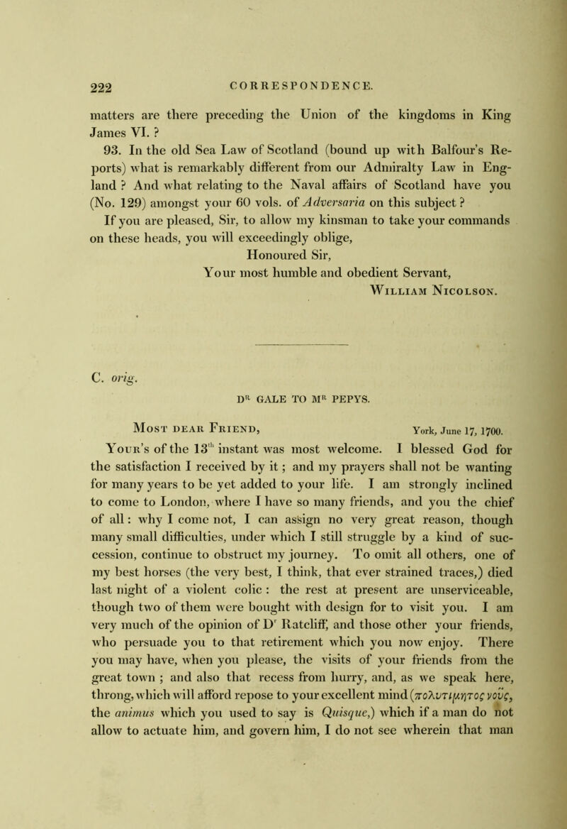 matters are there preceding the Union of the kingdoms in King James VI. ? 93. In the old Sea Law of Scotland (bound up with Balfour’s Re- ports) what is remarkably different from our Admiralty Law in Eng- land ? And what relating to the Naval affairs of Scotland have you (No. 129) amongst your 60 vols. of Adversaria on this subject ? If you are pleased, Sir, to allow my kinsman to take your commands on these heads, you will exceedingly oblige. Honoured Sir, Your most humble and obedient Servant, William Nicolson. C. orig. D'i GALE TO PEPYS. Most dear Friend, York, June 17,1700. Your’s of the 13‘'‘instant was most welcome. I blessed God for the satisfaction I received by it; and my prayers shall not be wanting for many years to be yet added to your life. I am strongly inclined to come to London, where I have so many friends, and you the chief of all: why I come not, I can assign no very great reason, though many small difficulties, under which I still struggle by a kind of suc- cession, continue to obstruct my journey. To omit all others, one of my best horses (the very best, I think, that ever strained traces,) died last night of a violent colic : the rest at present are unserviceable, though two of them w ere bought with design for to visit you. I am very much of the opinion of D' Ratcliff', and those other your friends, who persuade you to that retirement wdiich you now enjoy. There you may have, when you please, the visits of your friends from the great town ; and also that recess from hurry, and, as we speak here, throng, which will afford repose to your excellent m\\\di{7roXv7iiJLy]TQg vovc, the animus which you used to say is Quisque,) which if a man do not allow to actuate him, and govern him, I do not see wherein that man