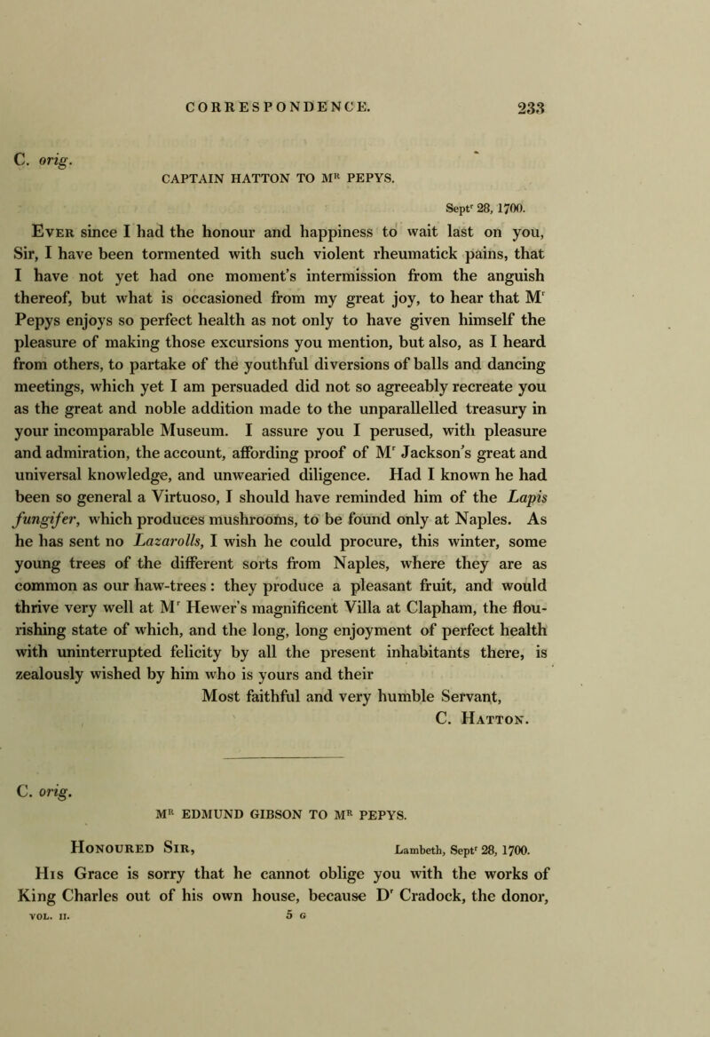 C. orig. CAPTAIN HATTON TO PEPYS. Sept^ 28, 1700. Ever since I had the honour and happiness to wait last on you, Sir, I have been tormented with such violent rheumatick -pains, that I have not yet had one moment’s intermission from the anguish thereof, but what is occasioned from my great joy, to hear that M Pepys enjoys so perfect health as not only to have given himself the pleasure of making those excursions you mention, but also, as I heard from others, to partake of the youthful diversions of balls and dancing meetings, which yet I am persuaded did not so agreeably recreate you as the great and noble addition made to the unparallelled treasury in your incomparable Museum. I assure you I perused, with pleasure and admiration, the account, affording proof of M Jackson’s great and universal knowledge, and unwearied diligence. Had I known he had been so general a Virtuoso, I should have reminded him of the Lapis fungifer, which produces mushrooms, to be found only at Naples. As he has sent no Lazarolls, I wish he could procure, this winter, some young trees of the different sorts from Naples, where they are as common as our haw-trees: they produce a pleasant fruit, and would thrive very well at Hewer’s magnificent Villa at Clapham, the flou- rishing state of which, and the long, long enjoyment of perfect health with uninterrupted felicity by all the present inhabitants there, is zealously wished by him who is yours and their Most faithful and very humble Servant, C. Hatton. C. orig. MR EDMUND GIBSON TO M^ PEPYS. Honoured Sir, Lambeth, Sepv 28,1700. His Grace is sorry that he cannot oblige you with the works of King Charles out of his own house, because D' Cradock, the donor, 5 G