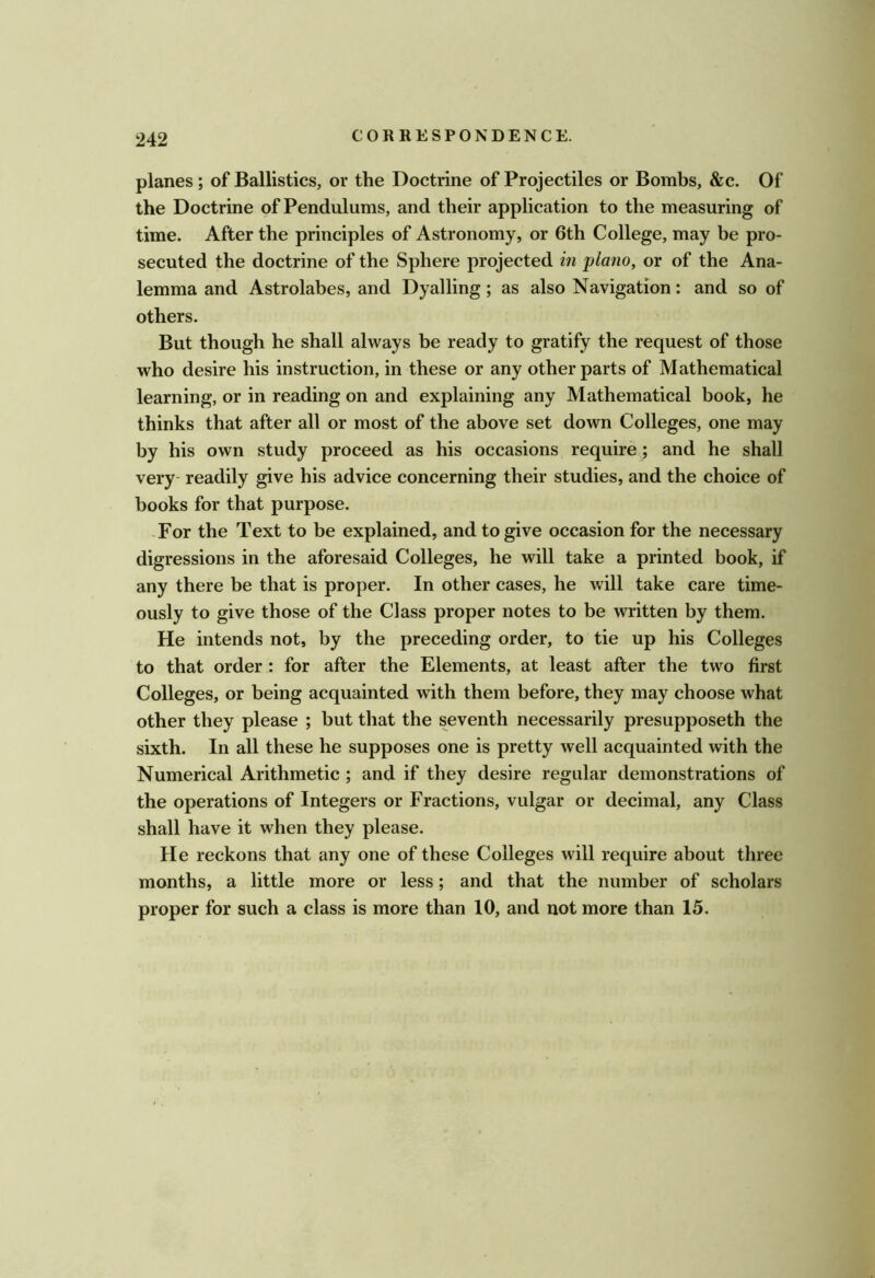 planes ; of Ballistics, or the Doctrine of Projectiles or Bombs, &c. Of the Doctrine of Pendulums, and their application to the measuring of time. After the principles of Astronomy, or 6th College, may be pro- secuted the doctrine of the Sphere projected in 'piano, or of the Ana- lemma and Astrolabes, and Dyalling; as also Navigation: and so of others. But though he shall always be ready to gratify the request of those who desire his instruction, in these or any other parts of Mathematical learning, or in reading on and explaining any Mathematical book, he thinks that after all or most of the above set down Colleges, one may by his own study proceed as his occasions require; and he shall very readily give his advice concerning their studies, and the choice of books for that purpose. -For the Text to be explained, and to give occasion for the necessary digressions in the aforesaid Colleges, he will take a printed book, if any there be that is proper. In other cases, he will take care time- ously to give those of the Class proper notes to be written by them. He intends not, by the preceding order, to tie up his Colleges to that order : for after the Elements, at least after the two first Colleges, or being acquainted with them before, they may choose what other they please ; but that the seventh necessarily presupposeth the sixth. In all these he supposes one is pretty well acquainted with the Numerical Arithmetic ; and if they desire regular demonstrations of the operations of Integers or Fractions, vulgar or decimal, any Class shall have it when they please. He reckons that any one of these Colleges will require about three months, a little more or less; and that the number of scholars proper for such a class is more than 10, and not more than 15.