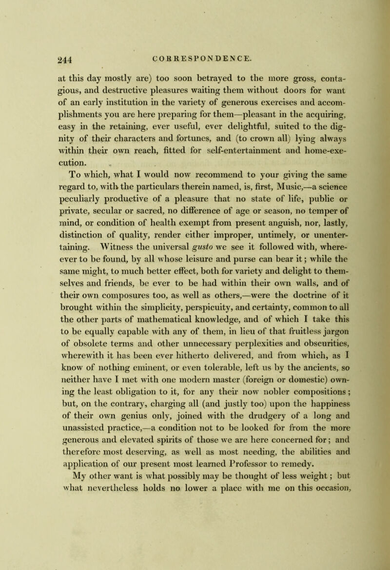 at this day mostly are) too soon betrayed to the more gross, conta- gious, and destructive pleasures waiting them without doors for want of an early institution in the variety of generous exercises and accom- plishments you are here preparing for them—pleasant in the acquiring, easy in the retaining, ever useful, ever delightful, suited to the dig- nity of their characters and fortunes, and (to crown all) lying always within their own reach, fitted for self-entertainment and home-exe- cution. To which, what I would now recommend to your giving the same regard to, with the particulars therein named, is, first. Music,—a science peculiarly productive of a pleasure that no state of life, public or private, secular or sacred, no difierence of age or season, no temper of mind, or condition of health exempt from present anguish, nor, lastly, distinction of quality, render either improper, untimely, or unenter- taining. Witness the universal gusto we see it followed with, where- ever to be found, by all whose leisure and purse can bear it; while the same might, to much better effect, both for variety and delight to them- selves and friends, be ever to be had within their own walls, and of their own composures too, as well as others,—were the doctrine of it brought within the simplicity, perspicuity, and certainty, common to all the other parts of mathematical knowledge, and of which I take this to be equally capable with any of them, in lieu of that fruitless jargon of obsolete terms and other unnecessary perplexities and obscurities, wherewith it has been ever hitherto delivered, and from which, as I know of nothing eminent, or even tolerable, left us by the ancients, so neither have I met with one modern master (foreign or domestic) own- ing the least obligation to it, for any their now nobler compositions; but, on the contrary, charging all (and justly too) upon the happiness of their own genius only, joined with the drudgery of a long and unassisted practice,—a condition not to be looked for from the more generous and elevated spirits of those we are here concerned for; and therefore most deserving, as well as most needing, the abilities and application of our present most learned Professor to remedy. My other want is what possibly may be thought of less weight; but what nevertheless holds no lower a place with me on this occasion.