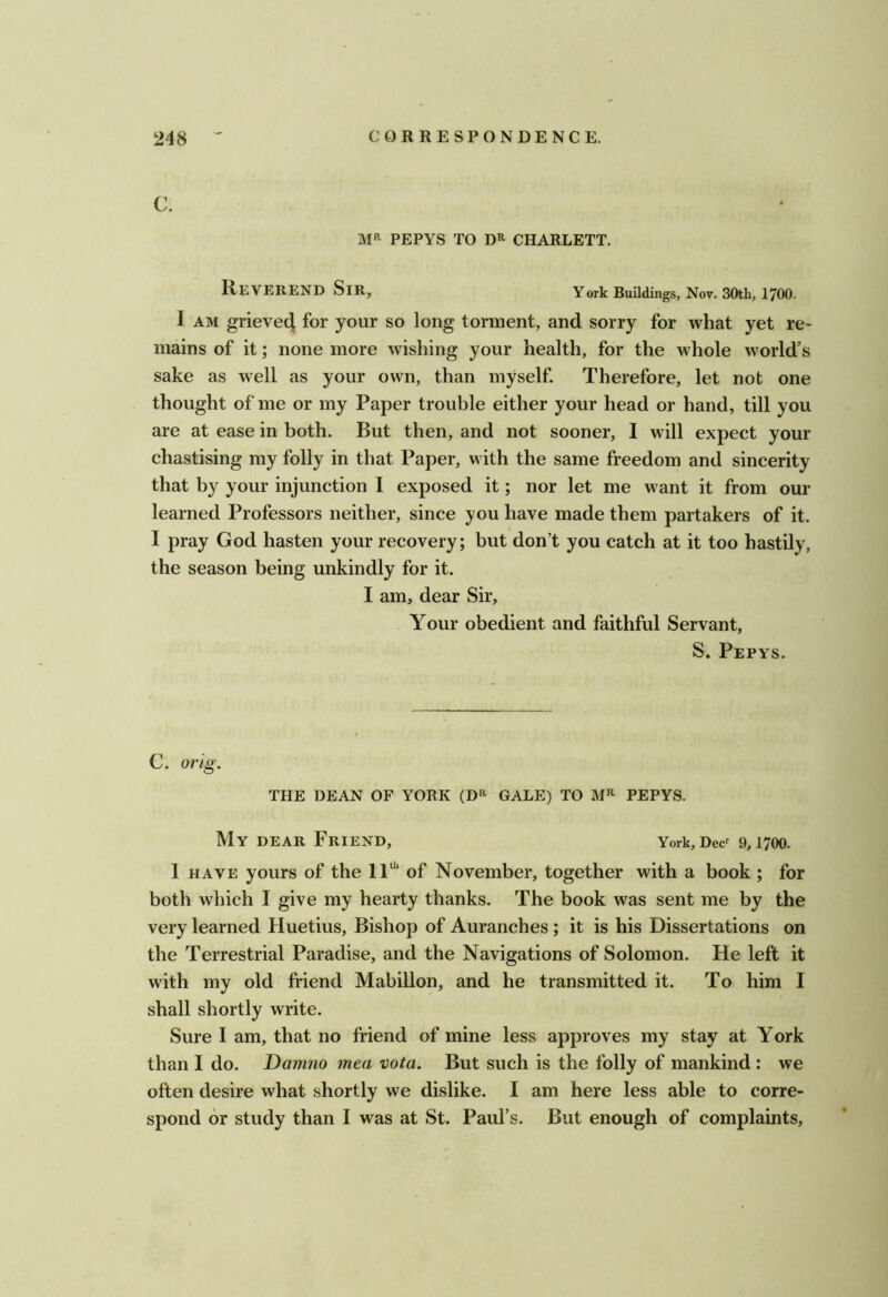 C. MR PEPYS TO CHARLETT. R/EVEREND Sir, York Buildings, Nov. 30th, 1700. I AM grieved for your so long torment, and sorry for what yet re- mains of it; none more wishing your health, for the whole world’s sake as well as your own, than myself. Therefore, let not one thought of me or my Paper trouble either your head or hand, till you are at ease in both. But then, and not sooner, I will expect your chastising my folly in that Paper, with the same freedom and sincerity that by your injunction I exposed it; nor let me want it from our learned Professors neither, since you have made them partakers of it. I pray God hasten your recovery; but don’t you catch at it too hastily, the season being unkindly for it. I am, dear Sir, Your obedient and faithful Servant, S. Pepys. C. orig. THE DEAN OF YORK (D‘^ GALE) TO PEPYS. My dear Friend, York,Dec^ 9,1700. 1 HAVE yours of the 11“‘ of November, together with a book ; for both which I give my hearty thanks. The book was sent me by the very learned Huetius, Bishop of Auranches; it is his Dissertations on the Terrestrial Paradise, and the Navigations of Solomon. He left it with my old friend Mabillon, and he transmitted it. To him I shall shortly write. Sure I am, that no friend of mine less approves my stay at York than I do. Dam?io mea vota. But such is the folly of mankind : we often desire what shortly we dislike. I am here less able to corre- spond or study than I was at St. Paul’s. But enough of complaints.