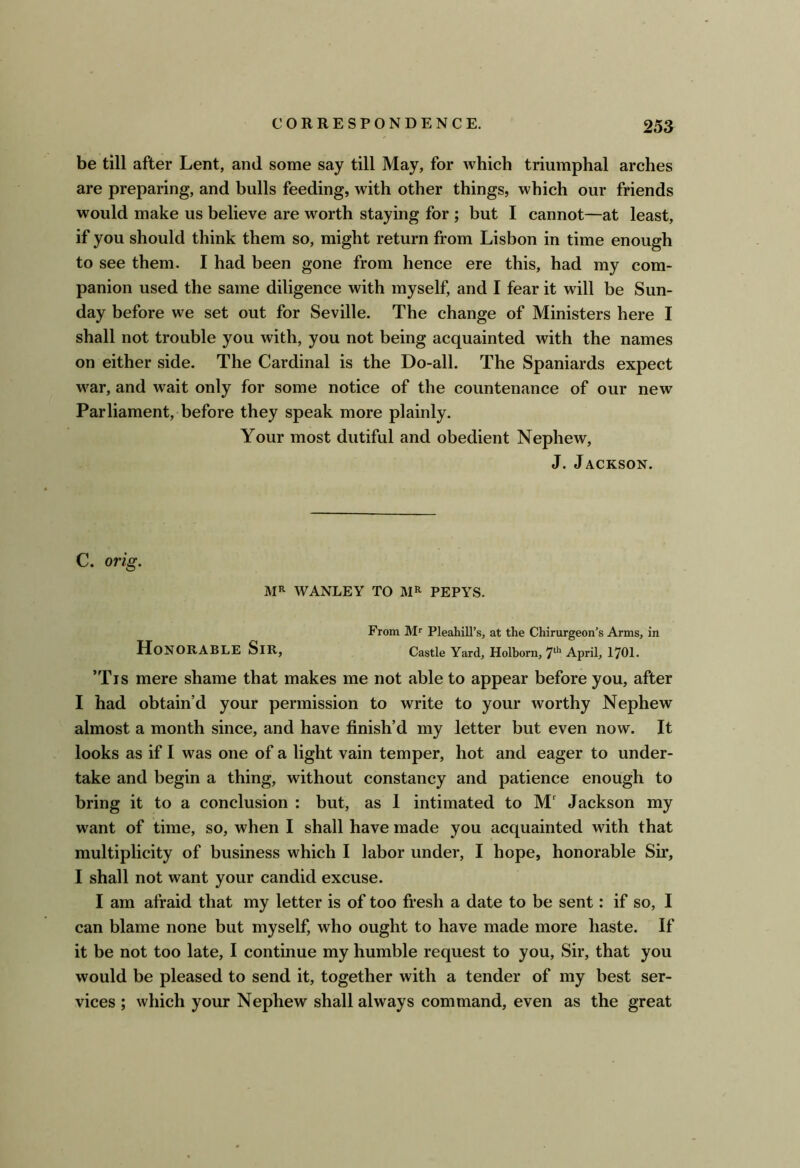 be till after Lent, and some say till May, for Avhich triumphal arches are preparing, and bulls feeding, with other things, which our friends would make us believe are worth staying for ; but I cannot—at least, if you should think them so, might return from Lisbon in time enough to see them. I had been gone from hence ere this, had my com- panion used the same diligence with myself, and I fear it will be Sun- day before we set out for Seville. The change of Ministers here I shall not trouble you with, you not being acquainted with the names on either side. The Cardinal is the Do-all. The Spaniards expect war, and wait only for some notice of the countenance of our new Parliament, before they speak more plainly. Your most dutiful and obedient Nephew, J. Jackson. C. orig. WANLEY TO PEPYS. From M* Pleahill’s, at the Chirurgeon’s Arms, in Honorable Sir, Castle Yard, Holbom, 7'^’’April, 1701. ’Tis mere shame that makes me not able to appear before you, after I had obtain’d your permission to write to your worthy Nephew almost a month since, and have finish’d my letter but even now. It looks as if I was one of a light vain temper, hot and eager to under- take and begin a thing, without constancy and patience enough to bring it to a conclusion : but, as 1 intimated to M' Jackson my want of time, so, when I shall have made you acquainted with that multiplicity of business which I labor under, I hope, honorable Sir, I shall not want your candid excuse. I am afraid that my letter is of too fresh a date to be sent: if so, I can blame none but myself, who ought to have made more haste. If it be not too late, I continue my humble request to you. Sir, that you would be pleased to send it, together with a tender of my best ser- vices ; which your Nephew shall always command, even as the great