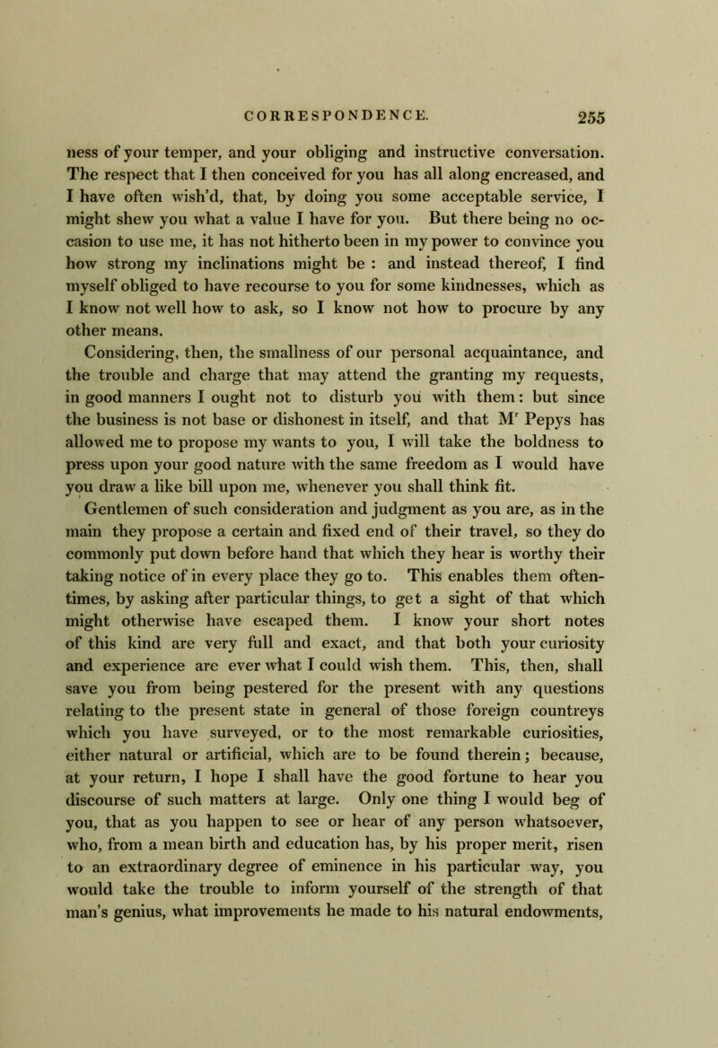 ness of your temper, and your obliging and instructive conversation. The respect that I then conceived for you has all along encreased, and I have often wish’d, that, by doing you some acceptable service, I might shew you what a value I have for you. But there being no oc- casion to use me, it has not hitherto been in my power to convince you how strong my inclinations might be : and instead thereof, I find myself obliged to have recourse to you for some kindnesses, which as I know not well how to ask, so I know not how to procure by any other means. Considering, then, the smallness of our personal acquaintance, and the trouble and charge that may attend the granting my requests, in good manners I ought not to disturb you with them: but since the business is not base or dishonest in itself, and that M Pepys has allowed me to propose my wants to you, I will take the boldness to press upon your good nature with the same freedom as I would have you draw a like bill upon me, whenever you shall think fit. Gentlemen of such consideration and judgment as you are, as in the main they propose a certain and fixed end of their travel, so they do commonly put down before hand that which they hear is worthy their taking notice of in every place they go to. This enables them often- times, by asking after particular things, to get a sight of that which might otherwise have escaped them. I know your short notes of this kind are very full and exact, and that both your curiosity and experience are ever what I could wish them. This, then, shall save you from being pestered for the present with any questions relating to the present state in general of those foreign countreys which you have surveyed, or to the most remarkable curiosities, either natural or artificial, which are to be found therein; because, at your return, I hope I shall have the good fortune to hear you discourse of such matters at large. Only one thing I would beg of you, that as you happen to see or hear of any person whatsoever, who, from a mean birth and education has, by his proper merit, risen to an extraordinary degree of eminence in his particular -way, you would take the trouble to inform yourself of the strength of that man’s genius, what improvements he made to his natural endowments.