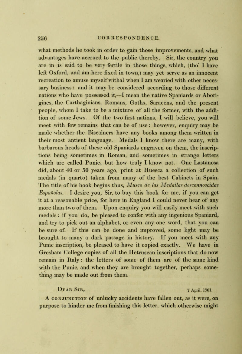 what methods he took in order to gain those improvements, and what advantages have accrued to the public thereby. Sir, the country you are in is said to be very fertile in those things, which, (tho’ I have left Oxford, and am here fixed in town,) may yet serve as an innocent recreation to amuse myself withal when I am wearied with other neces- sary business: and it may be considered according to those different nations who have possessed it,—I mean the native Spaniards or Abori- gines, the Carthaginians, Romans, Goths, Saracens, and the present people, whom I take to be a mixture of all the former, with the addi- tion of some Jews. Of the two first nations, I will believe, you will meet with few remains that can be of use: however, enquiry may be made whether the Biscainers have any books among them written in their most antient language. Medals I know there are many, with barbarous heads of these old Spaniards engraven on them, the inscrip- tions being sometimes in Roman, and sometimes in strange letters which are called Punic, but how truly I know not. One Lastanosa did, about 40 or 50 years ago, print at Huesca a collection of such medals (in quarto) taken from many of the best Cabinets in Spain. The title of his book begins thus, Masco de las Medallas dcsconnoscidas Espanolas. I desire you. Sir, to buy this book for me, if you can get it at a reasonable price, for here in England I could never hear of any more than two of them. Upon enquiry you will easily meet with such medals : if you do, be pleased to confer with any ingenious Spaniard, and try to pick out an alphabet, or even any one word, that you can be sure of. If this can be done and improved, some light may be brought to many a dark passage in history. If you meet with any Punic inscription, be pleased to have it copied exactly. We have in Gresham College copies of all the Hetruscan inscriptions that do now remain in Italy : the letters of some of them are of the same kind with the Punic, and when they are brought together, perhaps some- / thing may be made out from them. Dear Sir, 7 April, 1701. A CONJUNCTION of unlucky accidents have fallen out, as it were, on purpose to hinder me from finishing this letter, which otherwise might