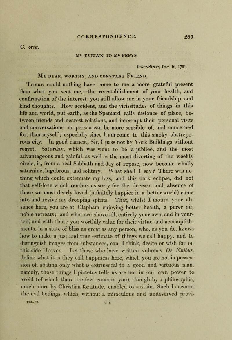 C. orig, MR EVELYN TO PEPYS. Dover-Street, Dec^ 10, 1701. My dear, worthy, and constant Friend, There could nothing have come to me a more grateful present than what you sent me,—the re-establishment of your health, and confirmation of the interest you still allow me in your friendship and kind thoughts. How accident, and the vicissitudes of things in this life and world, put earth, as the Spaniard calls distance of place, be- tween friends and nearest relations, and interrupt their personal visits and conversations, no person can be more sensible of, and concerned for, than myself; especially since I am come to this smoky obstrepe- rous city. In good earnest. Sir, I pass not by York Buildings without regret. Saturday, which was wont to be a jubilee, and the most advantageous and gainful, as w^ell as the most diverting of the weekly circle, is, from a real Sabbath and day of repose, now become wholly saturnine, lugubrous, and solitary. What shall I say ? There was no- thing which could extenuate my loss, and this dark eclipse, did not that self-love which renders us sorry for the decease and absence of those we most dearly loved (infinitely happier in a better world) come into and revive my drooping spirits. That, whilst I mourn your ab- sence here, you are at Clapham enjoying better health, a purer air, noble retreats; and w^hat are above all, entirely your own, and in your- self, and with those you worthily value for their virtue and accomplish - ments, in a state of bliss as great as any person, who, as you do, knows how to make a just and true estimate of things we call happy, and to distinguish images from substances, can, I think, desire or wish for on this side Heaven. Let those who have written volumes De Finibus, define what it is they call happiness here, which you are not in posses- sion of, abating only what is extrinsecal to a good and virtuous man, namely, those things Epictetus tells us are not in our own power to avoid (of which there are few concern you), though by a philosophic, much more by Christian fortitude, enabled to sustain. Such 1 account tlie evil bodings, which, without a miraculous and undeserved provi- voL. ir. O L