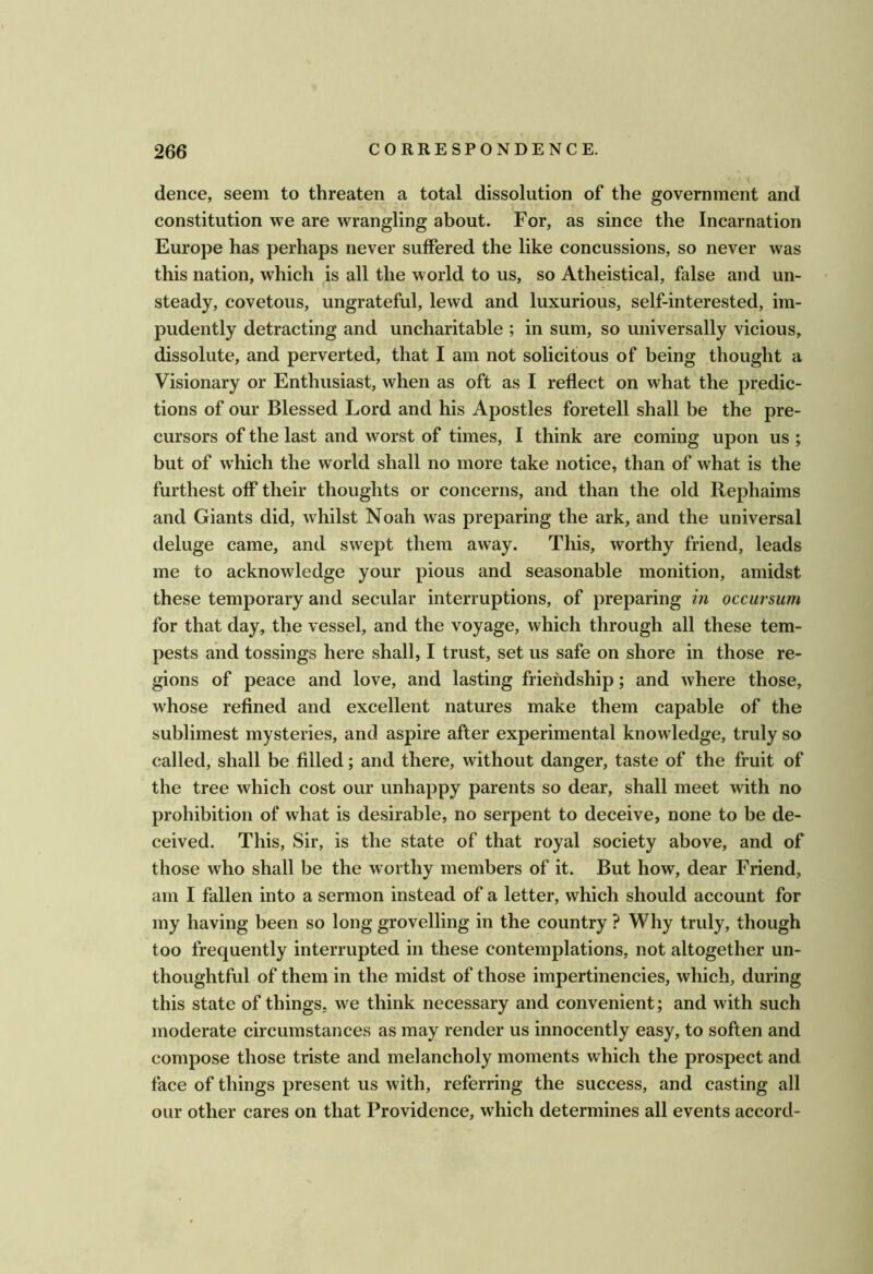 dence, seem to threaten a total dissolution of the government and constitution we are wrangling about. For, as since the Incarnation Europe has perhaps never suffered the like concussions, so never was this nation, which is all the world to us, so Atheistical, false and un- steady, covetous, ungrateful, lewd and luxurious, self-interested, im- pudently detracting and uncharitable ; in sum, so universally vicious, dissolute, and perverted, that I am not solicitous of being thought a Visionary or Enthusiast, when as oft as I reflect on what the predic- tions of our Blessed Lord and his Apostles foretell shall be the pre- cursors of the last and worst of times, I think are coming upon us ; but of which the world shall no more take notice, than of what is the furthest off their thoughts or concerns, and than the old Rephaims and Giants did, whilst Noah was preparing the ark, and the universal deluge came, and swept them away. This, worthy friend, leads me to acknowledge your pious and seasonable monition, amidst these temporary and secular interruptions, of preparing in occursum for that day, the vessel, and the voyage, which through all these tem- pests and tossings here shall, I trust, set us safe on shore in those re- gions of peace and love, and lasting friendship; and where those, whose refined and excellent natures make them capable of the sublimest mysteries, and aspire after experimental knowledge, truly so called, shall be filled; and there, without danger, taste of the fruit of the tree which cost our unhappy parents so dear, shall meet with no prohibition of what is desirable, no serpent to deceive, none to be de- ceived. This, Sir, is the state of that royal society above, and of those who shall be the worthy members of it. But how, dear Friend, am I fallen into a sermon instead of a letter, which should account for my having been so long grovelling in the country ? Why truly, though too frequently interrupted in these contemplations, not altogether un- thoughtful of them in the midst of those impertinencies, which, during this state of things, we think necessary and convenient; and with such moderate circumstances as may render us innocently easy, to soften and compose those triste and melancholy moments which the prospect and face of things present us with, referring the success, and casting all our other cares on that Providence, w'hich determines all events accord-