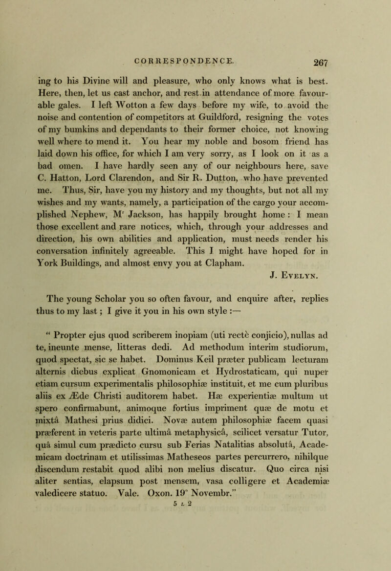 ing to his Divine will and pleasure, who only knows what is best. Here, then, let us cast anchor, and rest.in attendance of more favour- able gales. I left Wotton a few days before my wife, to avoid the noise and contention of competitors at Guildford, resigning the votes of my bumkins and dependants to their former choice, not knowing well where to mend it. You hear my noble and bosom friend has laid down his office, for which I am very sorry, as I look on it as a bad omen. I have hardly seen any of our neighbours here, save C. Hatton, Lord Clarendon, and Sir R. Dutton, who have prevented me. Thus, Sir, have you my history and my thoughts, but not all my wishes and my wants, namely, a participation of the cargo your accom- plished Nephew, M Jackson, has happily brought home : I mean those excellent and rare notices, which, through your addresses and direction, his own abilities and application, must needs render his conversation infinitely agreeable. This I might have hoped for in York Buildings, and almost envy you at Clapham. J. Evelyn. The young Scholar you so often favour, and enquire after, replies thus to my last; I give it you in his own style :— “ Propter ejus quod scriberem inopiam (uti rectb conjicio), nullas ad te, ineunte mense, litteras dedi. Ad methodum interim studiorum, quod spectat, sic se habet. Dominus Keil praeter publicam lecturam alternis diebus explicat Gnomonicam et Hydrostaticam, qui nuper etiam cursum experimentalis philosophiae instituit, et me cum pluribus aliis ex ^Ede Christi auditorem habet. Hse experientiae multum ut spero confirmabunt, animoque fortius impriment quad de motu et mixt4 Mathesi prius didici. Novae autem philosophiae facem quasi praeferent in veteris parte ultimo metaphysics, scilicet versatur Tutor, qua simul cum praedicto cursu sub Ferias Natalitias absolute, Acade- micam doctrinam et utilissimas Matheseos partes percurrero, nihilque discendum restabit quod alibi non melius discatur. Quo circa nisi aliter sentias, elapsum post mensem, vasa colligere et Academiae valedicere statuo. Vale. Oxon. 19 Novembr.” 5 L 2