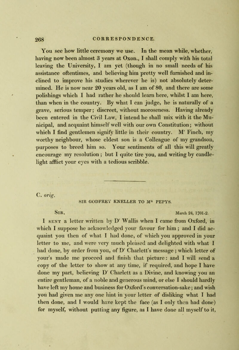 You see how little ceremony we use. In the mean while, whether, having now^ been almost 3 years at Oxon., I shall comply with his total leaving the University, I am yet (though in no small needs of his assistance oftentimes, and believing him pretty well furnished and in- <;lined to improve his studies wherever he is) not absolutely deter- mined. He is now near 20 years old, as I am of 80, and there are some polishings which I had rather he should learn here, whilst I am here, than when in the country. By what I can judge, he is naturally of a grave, serious temper; discreet, without moroseness. Having already been entered in the Civil Law, I intend he shall mix with it the Mu- nicipal, and acquaint himself well vvith our own Constitution; without which I find gentlemen signify little in their country. M' Finch, my worthy neighbour, whose eldest son is a Colleague of my grandson, purposes to breed him so. Your sentiments of all this will greatly encourage my resolution ; but I quite tire you, and writing by candle- light afflict your eyes with a tedious scribble. C. orig. SIR GODFREY KNELLER TO PEPYS. Sir, March 24, 1701-2. I SENT a letter written by D' Wallis when I came fi*om Oxford, in which I suppose he acknowledged your favour for him ; and I did ac- quaint you then of what I had done, of which you approved in your letter to me, and were very much pleased and delighted with w^hat I had done, by order from you, of D Charlett’s message ; which letter of yours made me proceed and finish that picture: and I will send a copy of the letter to show at any time, if required, and hope I have done my part, believing D Charlett as a Divine, and knowing you an entire gentleman, of a noble and generous mind, or else I should hardly have left my home and business for Oxford’s conversation-sake; and wish you had given me any one hint in your letter of disliking what I had then done, and I would have kept the face (as I only then had done) for myself, without putting any figure, as I have done all myself to it,