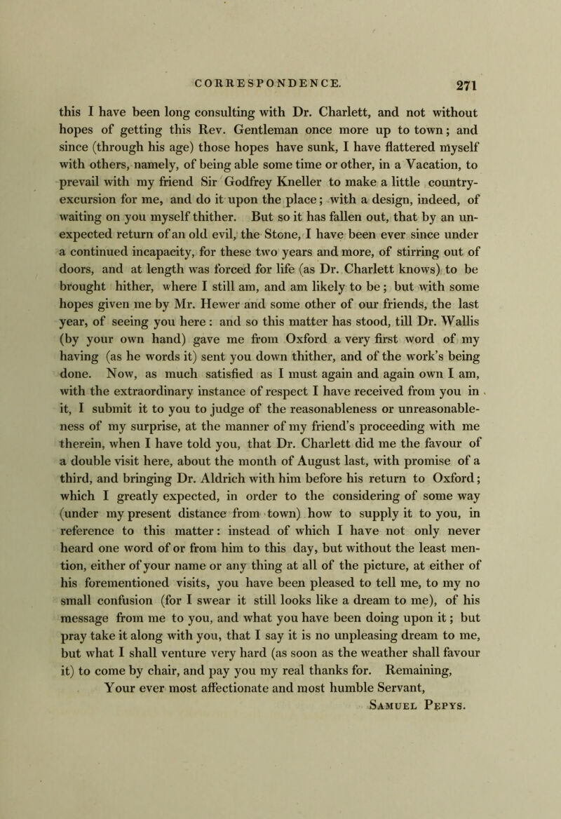 f CORRESPONDENCE. 271 this I have been long consulting with Dr. Charlett, and not without hopes of getting this Rev. Gentleman once more up to town; and since (through his age) those hopes have sunk, I have flattered myself with others, namely, of being able some time or other, in a Vacation, to prevail with my friend Sir Godfrey Kneller to make a little country- excursion for me, and do it upon the place; with a design, indeed, of waiting on you myself thither. But so it has fallen out, that by an un- expected return of an old evil/ the- Stone, I have been ever since under a continued incapacity, for these two years and more, of stirring out of doors, and at length was forced for life (as Dr. Charlett knows) to be brought hither, where I still am, and am likely to be; but with some hopes given me by Mr. Hewer and some other of our friends, the last year, of seeing you here : and so this matter has stood, till Dr. Wallis (by your own hand) gave me from Oxford a very first word of my having (as he words it) sent you down thither, and of the work’s being done. Now, as much satisfied as I must again and again own I am, with the extraordinary instance of respect I have received from you in . it, I submit it to you to judge of the reasonableness or unreasonable- ness of my surprise, at the manner of my friend’s proceeding with me therein, when I have told you, that Dr. Charlett did me the favour of a double visit here, about the month of August last, with promise of a third, and bringing Dr. Aldrich with him before his return to Oxford; which I greatly expected, in order to the considering of some way (under my present distance from- town) how to supply it to you, in reference to this matter: instead of which I have not only never heard one word of or from him to this day, but without the least men- tion, either of your name or any thing at all of the picture, at either of his forementioned visits, you have been pleased to tell me, to my no small confusion (for I swear it still looks like a dream to me), of his message from me to you, and what you have been doing upon it; but pray take it along with you, that I say it is no unpleasing dream to me, but what I shall venture very hard (as soon as the weather shall favour it) to come by chair, and pay you my real thanks for. Remaining, Your ever most affectionate and most humble Servant, Samuel P?pys.