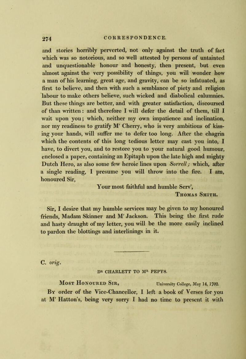 and stories horribly perverted, not only against the truth of fact which was so notorious, and so well attested by persons of untainted and unquestionable honour and honesty, then present, but even almost against the very possibility of things, you will wonder how a man of his learning, great age, and gravity, can be so infatuated, as first to believe, and then with such a semblance of piety and rehgion labour to make others believe, such wicked and diabolical calumnies. But these things are better, and with greater satisfaction, discoursed of than written: and therefore I will defer the detail of them, till I wait upon you; which, neither my own impatience and inclination, nor my readiness to gratify M' Cherry, who is very ambitious of kiss- ing your hands, will suffer me to defer too long. After the chagrin which the contents of this long tedious letter may cast you into, I have, to divert you, and to restore you to your natural good humour, enclosed a paper, containing an Epitaph upon the late high and mighty Dutch Hero, as also some few heroic lines upon Sorrell; which, after a single reading, I presume you will throw into the fire. I am, honoured Sir, Your most faithful and humble Serv‘, Thomas Smith. Sir, I desire that my humble services may be given to my honoured friends. Madam Skinner and M' Jackson. This being the first rude and hasty draught of my letter, you will be the more easily inclined to pardon the blottings and interlinings in it. C. orig. Dll CHARLETT TO PEPYS. Most Honoured Sir, University College, May 14,1702. By order of the Vice-Chancellor, I left a book of Verses for you at M' Hatton’s, being very sorry I had no time to present it with