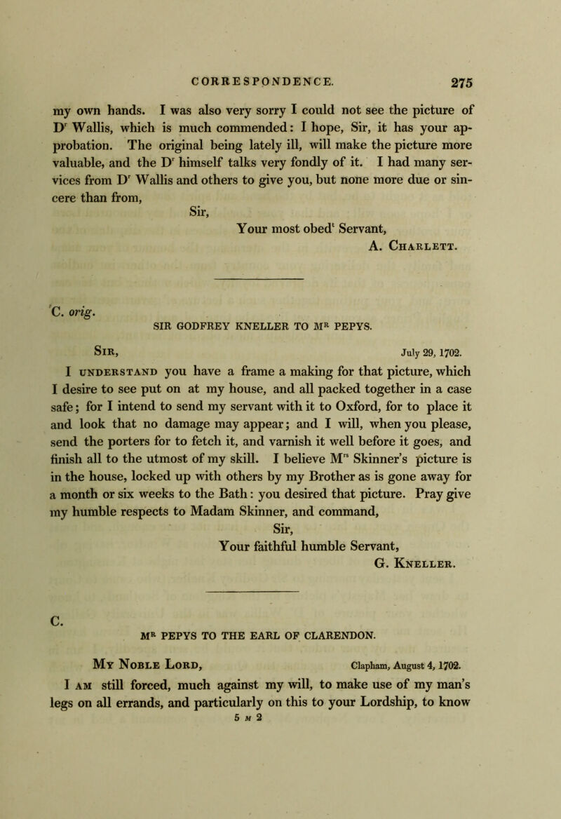 my own hands. I was also very sorry I could not see the picture of D' Wallis, which is much commended: I hope. Sir, it has your ap- probation. The original being lately ill, will make the picture more valuable, and the D' himself talks very fondly of it. I had many ser- vices from D' Wallis and others to give you, but none more due or sin- cere than from. Sir, Your most obed‘ Servant, A. Chaelett. C. orig, SIR GODFREY KNELLER TO PEPYS. Sir, July 29, 1702. I UNDERSTAND you have a frame a making for that picture, which I desire to see put on at my house, and all packed together in a case safe; for I intend to send my servant with it to Oxford, for to place it and look that no damage may appear; and I will, when you please, send the porters for to fetch it, and varnish it well before it goes, and finish all to the utmost of my skill. I believe M Skinner’s picture is in the house, locked up with others by my Brother as is gone away for a month or six weeks to the Bath: you desired that picture. Pray give my humble respects to Madam Skinner, and command. Sir, Your faithful humble Servant, G. Kneller. C. MR PEPYS TO THE EARL OP CLARENDON. My Noble Lord, ciapham, August 4,1702. I AM still forced, much against my will, to make use of my man’s legs on all errands, and particularly on this to your Lordship, to know 5 M 2