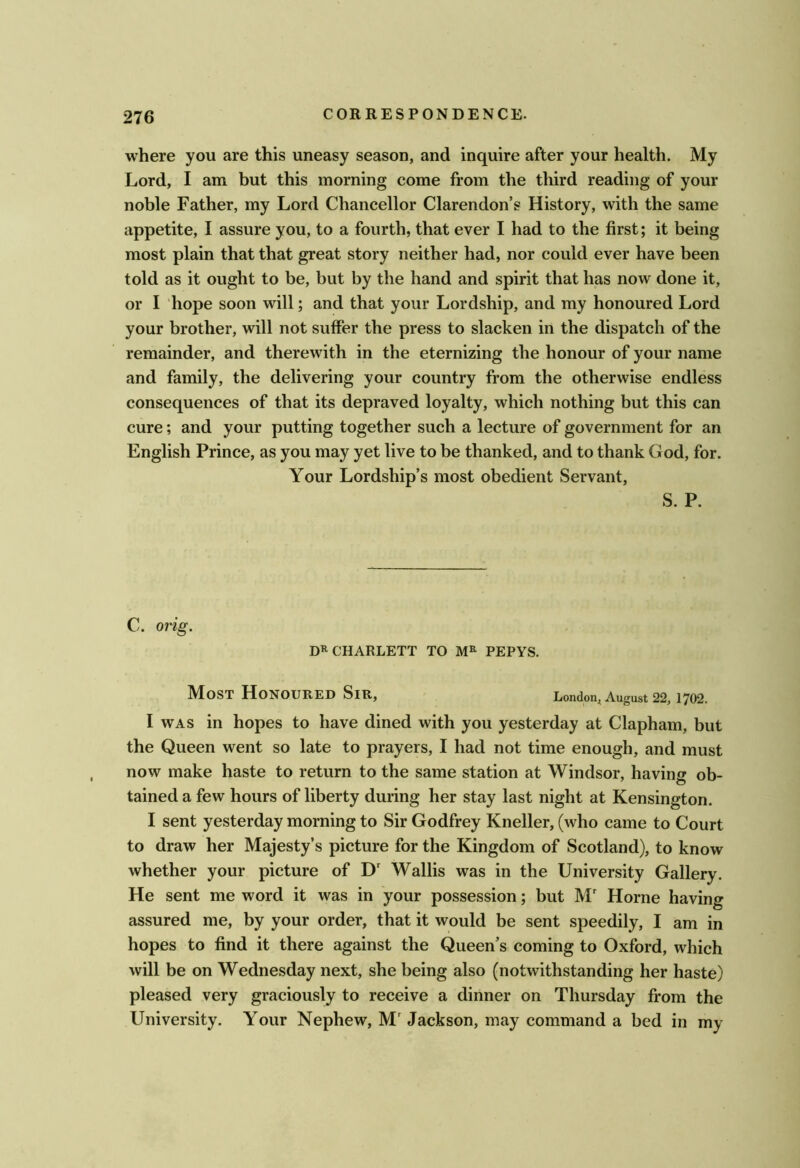 where you are this uneasy season, and inquire after your health. My Lord, I am but this morning come from the third reading of your noble Father, my Lord Chancellor Clarendon’s History, with the same appetite, I assure you, to a fourth, that ever I had to the first; it being most plain that that great story neither had, nor could ever have been told as it ought to be, but by the hand and spirit that has now done it, or I hope soon will; and that your Lordship, and my honoured Lord your brother, will not suffer the press to slacken in the dispatch of the remainder, and therewith in the eternizing the honour of your name and family, the delivering your country from the otherwise endless consequences of that its depraved loyalty, which nothing but this can cure; and your putting together such a lecture of government for an English Prince, as you may yet live to be thanked, and to thank God, for. Your Lordship’s most obedient Servant, S. P. C. orig. D^CHARLETT TO M» PEPYS. M[oST Honoured Sir, London^ August 22,1702. I WAS in hopes to have dined with you yesterday at Clapham, but the Queen went so late to prayers, I had not time enough, and must now make haste to return to the same station at Windsor, having ob- tained a few hours of liberty during her stay last night at Kensington. I sent yesterday morning to Sir Godfrey Kneller, (who came to Court to draw her Majesty’s picture for the Kingdom of Scotland), to know whether your picture of D' Wallis was in the University Gallery. He sent me word it was in your possession; but M' Horne having assured me, by your order, that it would be sent speedily, I am in hopes to find it there against the Queen’s coming to Oxford, which will be on Wednesday next, she being also (notwithstanding her haste) pleased very graciously to receive a dinner on Thursday from the University. Your Nephew, M'Jackson, may command a bed in my