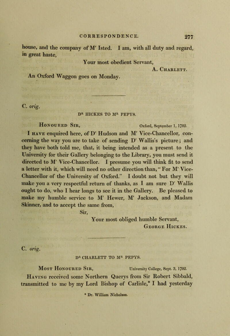 house, and the company of M' Isted. I am, with all duty and regard, in great haste, Your most obedient Servant, A. Charlett. An Oxford Waggon goes on Monday. C. ortg. DR HICKES TO MR PEPYS. Honoured Sir, Oxford, September 1,1702. I HAVE enquired here, of D' Hudson and M' Vice-Chancellor, con- cerning the way you are to take of sending D' Wallis’s picture; and they have both told me, that, it being intended as a present to the University for their Gallery belonging to the Library, you must send it directed to M' Vice-Chancellor. I presume you will think fit to send a letter with it, which will need no other direction than, “ For M' Vice- Chancellor of the University of Oxford.” I doubt not but they will make you a very respectful return of thanks, as I am sure D' Wallis ought to do, who I hear longs to see it in the Gallery. Be pleased to make my humble service to M Hewer, M' Jackson, and Madam Skinner, and to accept the same fi*om. Sir, Your most obliged humble Servant, George Hickes. C. orig. DR CHARLETT TO MR PEPYS. Most Honoured Sir, University College, Sept. 3, 1702. Having received some Northern Querys from Sir Robert Sibbald, transmitted to me by my Lord Bishop of Carlisle,* I had yesterday Dr. William Nicholson.