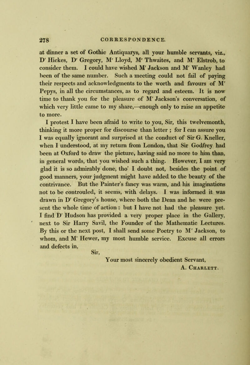 at dinner a set of Gothic Antiquarys, all your humble servants, viz., D' Hickes, D' Gregory, Lloyd, M' Thwaites, and M Elstrob, to consider them. I could have wished M' Jackson and Wanley had been of the same number. Such a meeting could not fail of paying their respects and acknowledgments to the worth and favours of M' Pepys, in all the circumstances, as to regard and esteem. It is now time to thank you for the pleasure of M' Jackson’s conversation, of which very little came to my share,—enough only to raise an appetite to more. I protest I have been afraid to write to you. Sir, this twelvemonth, thinking it more proper for discourse than letter ; for I can assure you I was equally ignorant and surprised at the conduct of Sir G. Kneller, when I understood, at my return from London, that Sir Godfrey had been at Oxford to draw the picture, having said no more to him than, in general words, that you wished such a thing. However, I am very glad it is so admirably done, tho’ I doubt not, besides the point of good manners, your judgment might have added to the beauty of the contrivance. But the Painter’s fancy was warm, and his imaginations not to be controuled, it seems, with delays. I was informed it was drawn in D' Gregory’s house, where both the Dean and he were pre- sent the whole time of action : but I have not had the pleasure yet. I find D Hudson has provided a very proper place in the Gallery, ' next to Sir Harry Savil, the Founder of the Mathematic Lectures. By this or the next post, I shall send some Poetry to M' Jackson, to whom, and M' Hewer, my most humble service. Excuse all errors and defects in. Sir, Your most sincerely obedient Servant, A. Charlett.