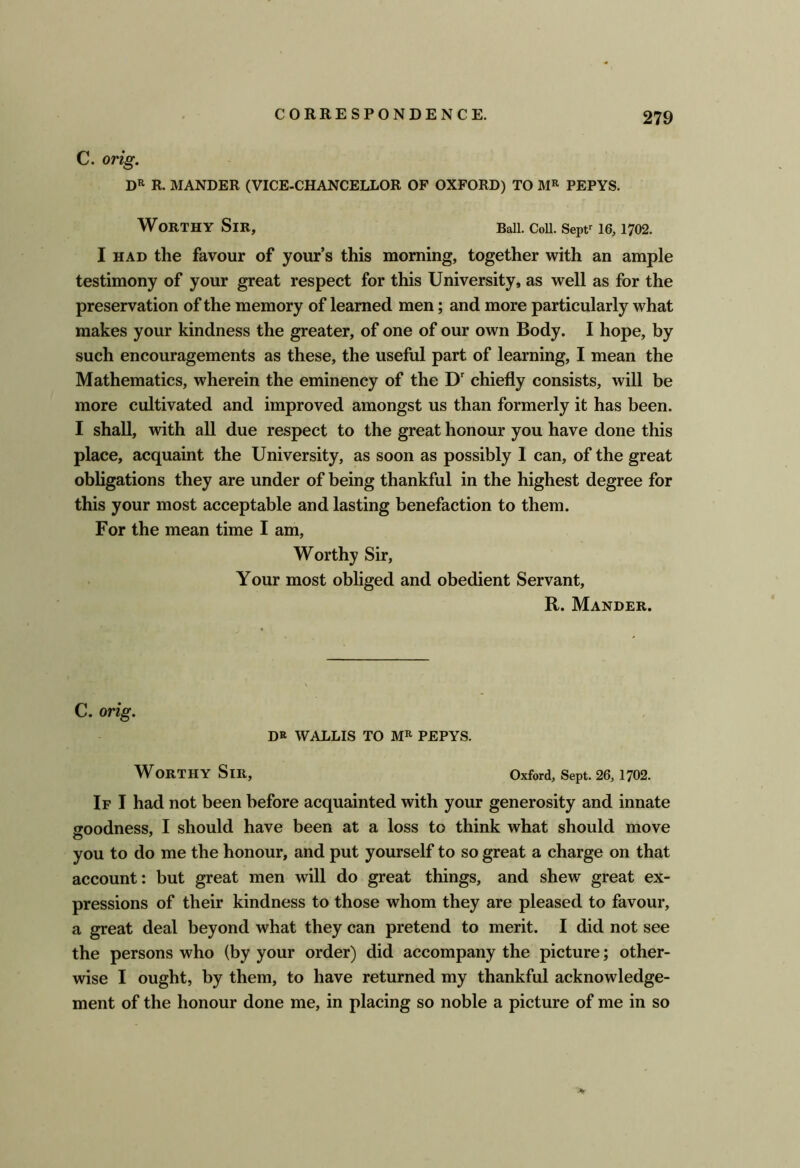 C. orig. R. MANDER (VICE-CHANCELLOR OP OXFORD) TO PEPYS. Worthy Sir, Ball. Coii. Sept^ 16,1702. I HAD the favour of yours this morning, together with an ample testimony of your great respect for this University, as well as for the preservation of the memory of learned men; and more particularly what makes your kindness the greater, of one of our own Body. I hope, by such encouragements as these, the useful part of learning, I mean the Mathematics, wherein the eminency of the D' chiefly consists, will be more cultivated and improved amongst us than formerly it has been. I shall, with all due respect to the great honour you have done this place, acquaint the University, as soon as possibly 1 can, of the great obligations they are under of being thankful in the highest degree for this your most acceptable and lasting benefaction to them. For the mean time I am, Worthy Sir, Your most obliged and obedient Servant, R. Mander. C. orig. DK WALLIS TO PEPYS. Worthy Sir, Oxford, Sept. 26,1702. If I had not been before acquainted with your generosity and innate ffoodness, I should have been at a loss to think what should move you to do me the honour, and put yourself to so great a charge on that account: but great men will do great things, and shew great ex- pressions of their kindness to those whom they are pleased to favour, a great deal beyond what they can pretend to merit. I did not see the persons who (by your order) did accompany the picture; other- wise I ought, by them, to have returned my thankful acknowledge- ment of the honour done me, in placing so noble a picture of me in so