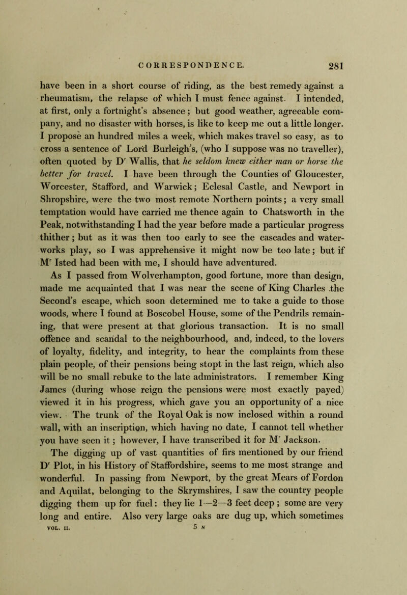 have been in a short course of riding, as the best remedy against a rheumatism, the relapse of which I must fence against. I intended, at first, only a fortnight’s absence ; but good weather, agreeable com- pany, and no disaster with horses, is like to keep me out a little longer. I propose an hundred miles a week, which makes travel so easy, as to cross a sentence of Lord Burleigh’s, (who I suppose was no traveller), often quoted by D' Wallis, that he seldom knew either man or horse the better for travel. I have been through the Counties of Gloucester, Worcester, Stafford, and Warwick; Eclesal Castle, and Newport in Shropshire, were the two most remote Northern points; a very small temptation would have carried me thence again to Chatsworth in the Peak, notwithstanding I had the year before made a particular progress thither; but as it was then too early to see the cascades and water- works play, so I was apprehensive it might now be too late; but if M' Isted had been with me, I should have adventured. As I passed from Wolverhampton, good fortune, more than design, made me acquainted that I was near the scene of King Charles .the Second’s escape, wLich soon determined me to take a guide to those woods, where I found at Boscobel House, some of the Pendrils remain- ing, that were present at that glorious transaction. It is no small offence and scandal to the neighbourhood, and, indeed, to the lovers of loyalty, fidelity, and integrity, to hear the complaints from these plain people, of their pensions being stopt in the last reign, which also will be no small rebuke to the late administrators. I remember King James (during whose reign the pensions were most exactly payed) viewed it in his progress, which gave you an opportunity of a nice view. The trunk of the Royal Oak is now inclosed within a round wall, with an inscription, which having no date, I cannot tell whether you have seen it; however, I have transcribed it for M Jackson. The digging up of vast quantities of firs mentioned by our friend D' Plot, in his History of Staffordshire, seems to me most strange and wonderful. In passing from Newport, by the great Mears of Fordon and Aquilat, belonging to the Skrymshires, I saw the country people digging them up for fuel: they lie 1—2—3 feet deep ; some are very long and entire. Also very large oaks are dug up, which sometimes 5 N VOL. n.