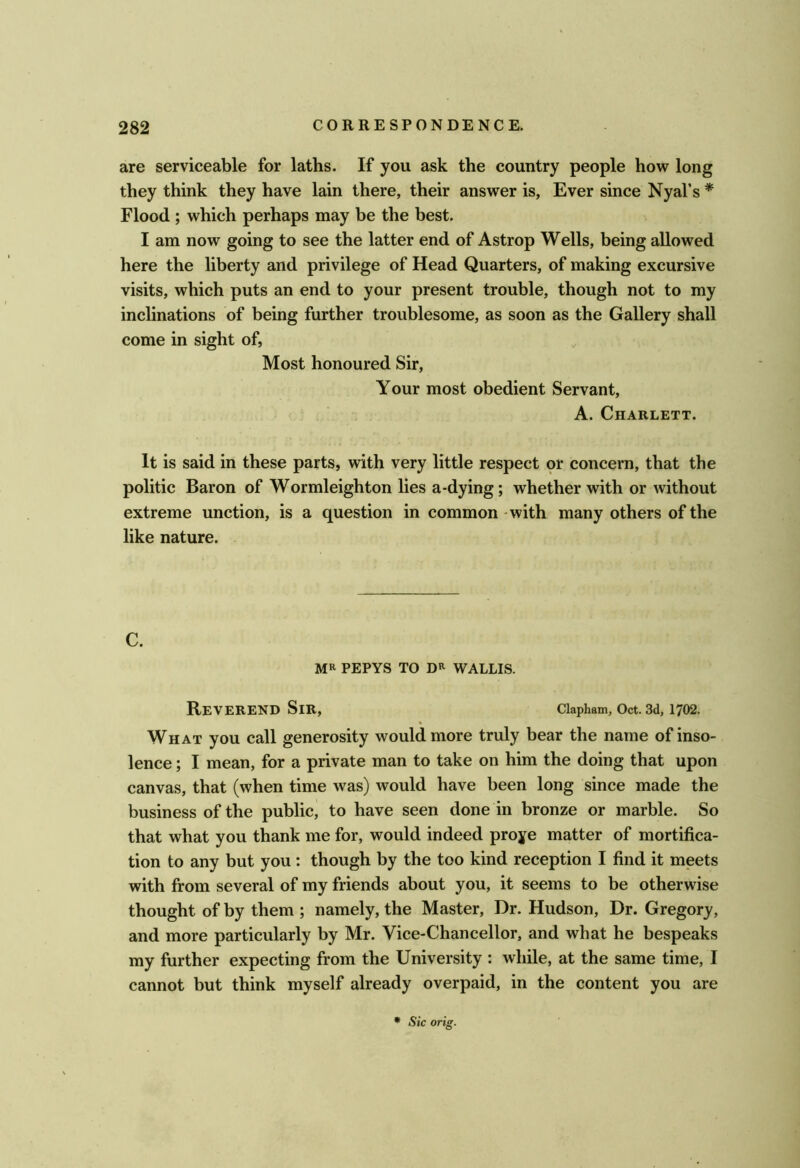 are serviceable for laths. If you ask the country people how long they think they have lain there, their answer is. Ever since Nyal’s * Flood ; which perhaps may be the best. I am now going to see the latter end of Astrop Wells, being allowed here the liberty and privilege of Head Quarters, of making excursive visits, which puts an end to your present trouble, though not to my inclinations of being further troublesome, as soon as the Gallery shall come in sight of, Most honoured Sir, Your most obedient Servant, A. ClIARLETT. It is said in these parts, with very little respect pr concern, that the politic Baron of Wormleighton lies a-dying; whether with or without extreme unction, is a question in common - with many others of the like nature. C. MR PEPYS TO DR WALLIS. Reverend Sir, ciapham, Oct. 3d, 1702. What you call generosity would more truly bear the name of inso- lence ; I mean, for a private man to take on him the doing that upon canvas, that (when time was) would have been long since made the business of the public, to have seen done in bronze or marble. So that what you thank me for, would indeed proye matter of mortifica- tion to any but you: though by the too kind reception I find it meets with from several of my friends about you, it seems to be otherwise thought of by them ; namely, the Master, Dr. Hudson, Dr. Gregory, and more particularly by Mr. Vice-Chancellor, and what he bespeaks my further expecting from the University : while, at the same time, I cannot but think myself already overpaid, in the content you are • Sic orig.