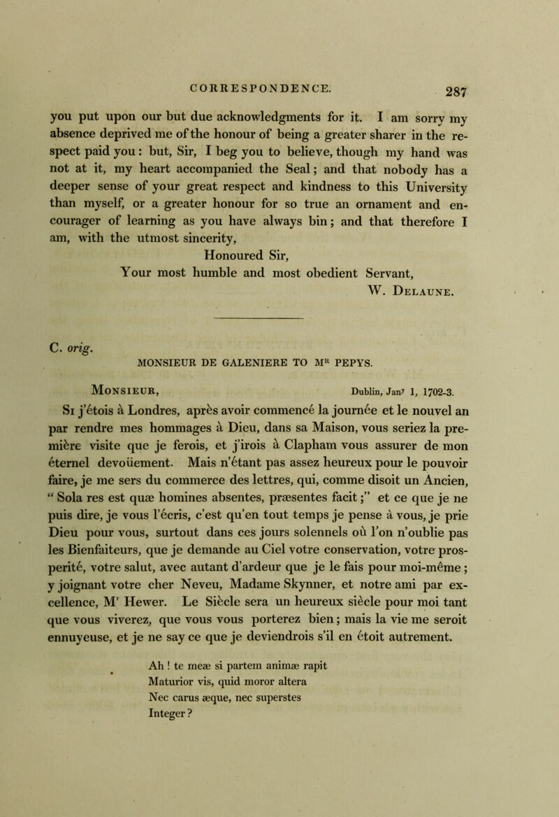 you put upon our but due acknowledgments for it. I am sorry my absence deprived me of the honour of being a greater sharer in the re- spect paid you: but, Sir, I beg you to believe, though my hand was not at it, my heart accompanied the Seal; and that nobody has a deeper sense of your great respect and kindness to this University than myself, or a greater honour for so true an ornament and en- courager of learning as you have always bin; and that therefore I am, with the utmost sincerity. Honoured Sir, Your most humble and most obedient Servant, W. Delaune. C. orig. MONSIEUR DE GALENIERE TO PEPYS, Monsieur, Dublin, Jan? i, 1702-3. Si j’6tois h Londres, apr^s avoir commence la journee et le nouvel an par rendre mes hommages k Dieu, dans sa Maison, vous seriez la pre- miere visite que je ferois, et j’irois a Clapham vous assurer de mon eternel devoiiement. Mais n’6tant pas assez heureux pour le pouvoir faire, je me sers du commerce des lettres, qui, comme disoit un Ancien, “ Sola res est quae homines absentes, praesentes facitet ce que je ne puis dire, je vous I’ecris, c’est qu’en tout temps je pense a vous, je prie Dieu pour vous, surtout dans ces jours solennels oh f on n’oublie pas les Bienfaiteurs, que je demande au Ciel votre conservation, votre pros- perity, votre salut, avec autant d’ardeur que je le fais pour moi-myme; y joignant votre cher Neveu, Madame Skynner, et notre ami par ex- cellence, M Hewer. Le Sibcle sera un heureux si^cle pour moi tant que vous viverez, que vous vous porterez bien; mais la vie me seroit ennuyeuse, et je ne say ce que je deviendrois s’il en 6toit autrement. Ah ! te meae si partem animae rapit Maturior vis, quid moror altera Nec carus aeque, nec superstes Integer ?