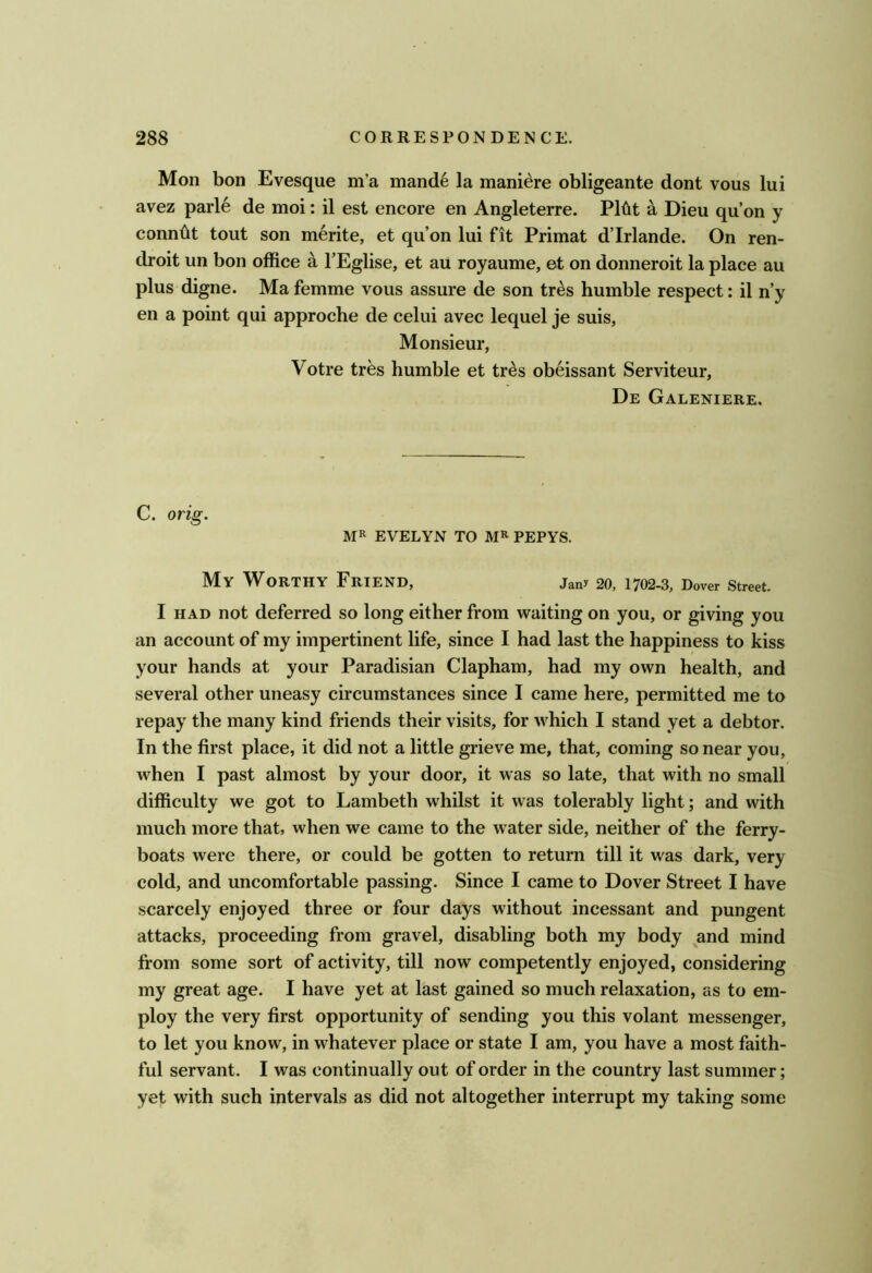 Mon bon Evesque m’a mand6 la mani^re obligeante dont vous lui avez parl6 de moi: il est encore en Angleterre. P16t a Dieu qu’on y conndt tout son merite, et qu’on lui fit Primat d’lrlande. On ren- droit un bon office a I’Eglise, et au royaume, et on donneroit la place au plus digne. Ma femme vous assure de son tr^s humble respect: il n’y en a point qui approche de celui avec lequel je suis. Monsieur, Votre tres humble et tr^s obeissant Serviteur, De Galeniere. C. orig. EVELYN TO PEPYS. My Worthy Friend, jany 20, 1702-3, Dover Street. I HAD not deferred so long either from waiting on you, or giving you an account of my impertinent life, since I had last the happiness to kiss your hands at your Paradisian Clapham, had my own health, and several other uneasy circumstances since I came here, permitted me to repay the many kind friends their visits, for which I stand yet a debtor. In the first place, it did not a little grieve me, that, coming so near you, when I past almost by your door, it was so late, that with no small difficulty we got to Lambeth whilst it was tolerably light; and with much more that, when we came to the water side, neither of the ferry- boats were there, or could be gotten to return till it was dark, very cold, and uncomfortable passing. Since I came to Dover Street I have scarcely enjoyed three or four days without incessant and pungent attacks, proceeding from gravel, disabling both my body and mind from some sort of activity, till now competently enjoyed, considering my great age. I have yet at last gained so much relaxation, as to em- ploy the very first opportunity of sending you this volant messenger, to let you know, in whatever place or state I am, you have a most faith- ful servant. I was continually out of order in the country last summer; yet with such intervals as did not altogether interrupt my taking some