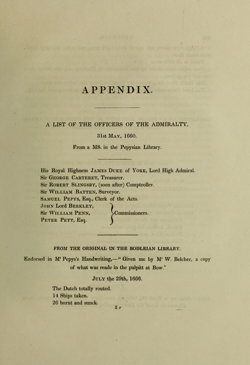 A LIST OF THE OFFICERS OF THE ADMIRALTY, 31st May, 1660. From a MS. in the Pepysian Library. His Royal Highness James Duke of York, Lord High Admiral. Sir George Carteret, Treasurer. Sir Robert Slingsby, (soon after) Comptroller. Sir William Batten, Surveyor. Samuel Pepys, Esq., Clerk of the Acts. John Lord Berkley, Endorsed in M' Pepys’s Handwriting,—“ Given me by M' W. Belcher, a copy Sir William PenNj Peter Pett, Esq. FROM THE ORIGINAL IN THE BODLEIAN LIBRARY. of what was reade in the pulpitt at Bow.” July the 29th, 1666. The Dutch totally routed. 14 Ships taken. 26 burnt and sunck.