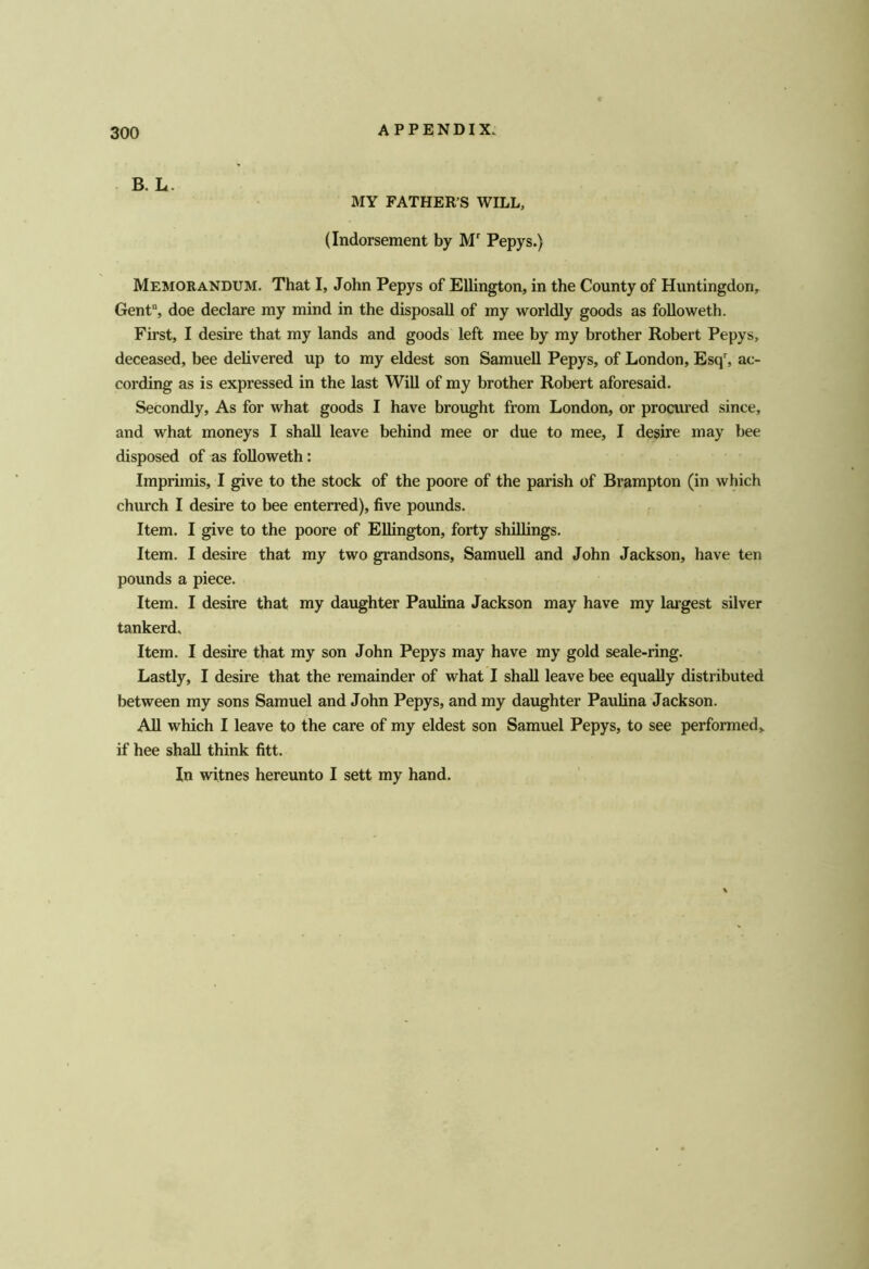 B. L. MY FATHER’S WILL, (Indorsement by M Pepys.) Memorandum. That I, John Pepys of Ellington, in the County of Huntingdon, Gent“, doe declare my mind in the disposall of my worldly goods as foUoweth. First, I desire that my lands and goods left mee by my brother Robert Pepys, deceased, bee delivered up to my eldest son Samuell Pepys, of London, Esq% ac- cording as is expressed in the last Will of my brother Robert aforesaid. Secondly, As for what goods I have brought from London, or procured since, and what moneys I shall leave behind mee or due to mee, I desire may bee disposed of as foUoweth: Imprimis, I give to the stock of the poore of the parish of Brampton (in which church I desire to bee enterred), five pounds. Item. I give to the poore of EUington, forty shillings. Item. I desire that my two grandsons, SamueU and John Jackson, have ten pounds a piece. Item. I desire that my daughter Paulina Jackson may have my largest silver tankerd. Item. I desire that my son John Pepys may have my gold seale-ring. Lastly, I desire that the remainder of what I shaU leave bee equaUy distributed between my sons Samuel and John Pepys, and my daughter Paulina Jackson. AU which I leave to the care of my eldest son Samuel Pepys, to see performed^ if hee shaU think fitt. In witnes hereunto I sett my hand.