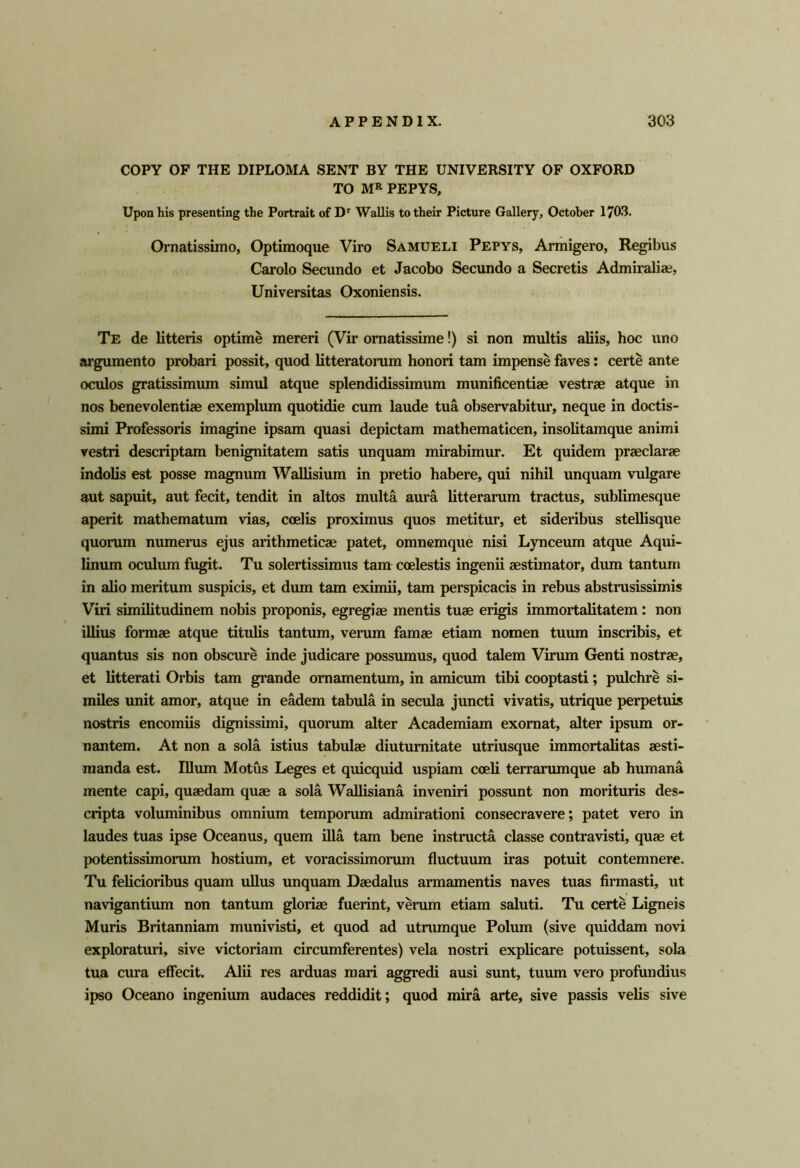 COPY OF THE DIPLOMA SENT BY THE UNIVERSITY OF OXFORD TO MR PEPYS, Upon his presenting the Portrait of D'' WaUis to their Picture Gallery, October 1703. Ornatissimo, Optiraoque Viro Samueli Pepys, Armigero, Regibvis Carolo Secundo et Jacobo Secundo a Secretis Admiralia?, Universitas Oxoniensis. Te de litteris optime mereri (Vir ornatissime!) si non multis aliis, hoc iino argumento probari possit, quod litteratorum honori tarn impense faves: certe ante oculos gratissimum simul atque splendidissimum munificentiae vestrse atque in nos benevolentise exemplum quotidie cum laude tua observabitur, neque in doctis- simi Professoris imagine ipsam quasi depictam mathematicen, insolitamque animi vestri descriptam benignitatem satis unquam mirabimur. Et quidem praeclarae indolis est posse magnum Wallisium in pretio habere, qui nihil unquam vulgare aut sapuit, aut fecit, tendit in altos multa aura litterarum tractus, sublimesque aperit mathematum vias, coelis proximus quos metitur, et sideribus stellisque quorum numerus ejus arithmeticae patet, omnemque nisi Lynceum atque Aqui- linum oculum fugit. Tu solertissimus tarn coelestis ingenii aestimator, dum tantum in alio meritum suspicis, et dum tarn eximii, tarn perspicacis in rebus abstrusissimis Viri similitudinem nobis proponis, egregiae mentis tuae erigis immortalitatem: non illius formae atque titulis tantum, verum famae etiam nomen tuum inscribis, et quantus sis non obscure inde judicare possumus, quod talem Virum Genti nostrae, et litterati Orbis tarn grande omamentum, in amicum tibi cooptasti; pulchre si- miles unit amor, atque in eMem tabula in secula juncti vivatis, utrique perpetuis nostris encomiis dignissimi, quorum alter Academiam exomat, alter ipsum or- nantem. At non a sola istius tabulae diuturaitate utriusque immortalitas aesti- manda est. Ilium Motus Leges et quicquid uspiam coeli terrarumque ab humana mente capi, quaedam quae a sola Wallisiana inveniri possunt non morituris des- cripta voluminibus omnium temporum admirationi consecravere; patet vero in laudes tuas ipse Oceanus, quern ilia tarn bene instmcta classe contravisti, quae et potentissimorum hostium, et voracissimorum fluctuum iras potuit contemnere. Tu feHcioribus quam uUus unquam Daedalus armamentis naves tuas firmasti, ut navigantium non tantum gloriae fuerint, vemm etiam saluti. Tu certe Ligneis Muris Britanniam munivisti, et quod ad utnimque Polum (sive quiddam novi exploraturi, sive victoriam circumferentes) vela nostri explicare potuissent, sola tua cura effecit. Alii res arduas mari aggredi ausi sunt, tuum vero profundius ipso Oceano ingenium audaces reddidit; quod mira arte, sive passis velis sive