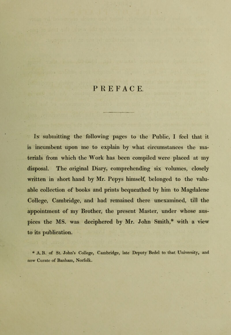 PREFACE. In submitting the following pages to the Public, I feel that it is incumbent upon me to explain by what circumstances the ma- terials from which the Work has been compiled were placed at my disposal. The original Diary, comprehending six volumes, closely written in short hand by Mr. Pepys himself, belonged to the valu- able collection of books and prints bequeathed by him to Magdalene College, Cambridge, and had remained there unexamined, till the appointment of my Brother, the present Master, under whose aus- pices the MS. was deciphered by Mr. John Smith,* with a view to its publication. * A.B. of St. John’s College, Cambridge, late Deputy Bedel to that University, and now Curate of Banham, Norfolk.