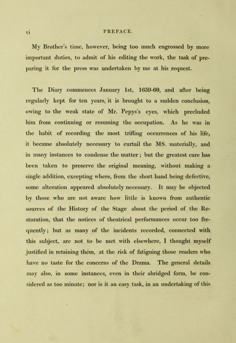 My Brother’s time, however, being too much engrossed by more important duties, to admit of his editing the work, the task of pre- paring it for the press was undertaken by me at his request. The Diary commences January 1st, 1659-60, and after being regularly kept for ten years, it is brought to a sudden conclusion, owing to the weak state of Mr. Pepys’s eyes, which precluded him from continuing or resuming the occupation. As he was in the habit of recording the most trifling occurrences of his life, it became absolutely necessary to curtail the MS. materially, and in many instances to condense the matter; but the greatest care has been taken to preserve the original meaning, without making a single addition, excepting where, from the short hand being defective, some alteration appeared absolutely necessary. It may be objected by those who are not aware how little is known from authentic sources of the History of the Stage about the period of the Re- storation, that the notices of theatrical performances occur too fre- quently; but as many of the incidents recorded, connected with this subject, are not to be met with elsewhere, I thought myself justified in retaining them, at the risk of fatiguing those readers who have no taste for the concerns of the Drama. The general details may also, in some instances, even in their abridged form, be con- sidered as too minute; nor is it an easy task, in an undertaking of this