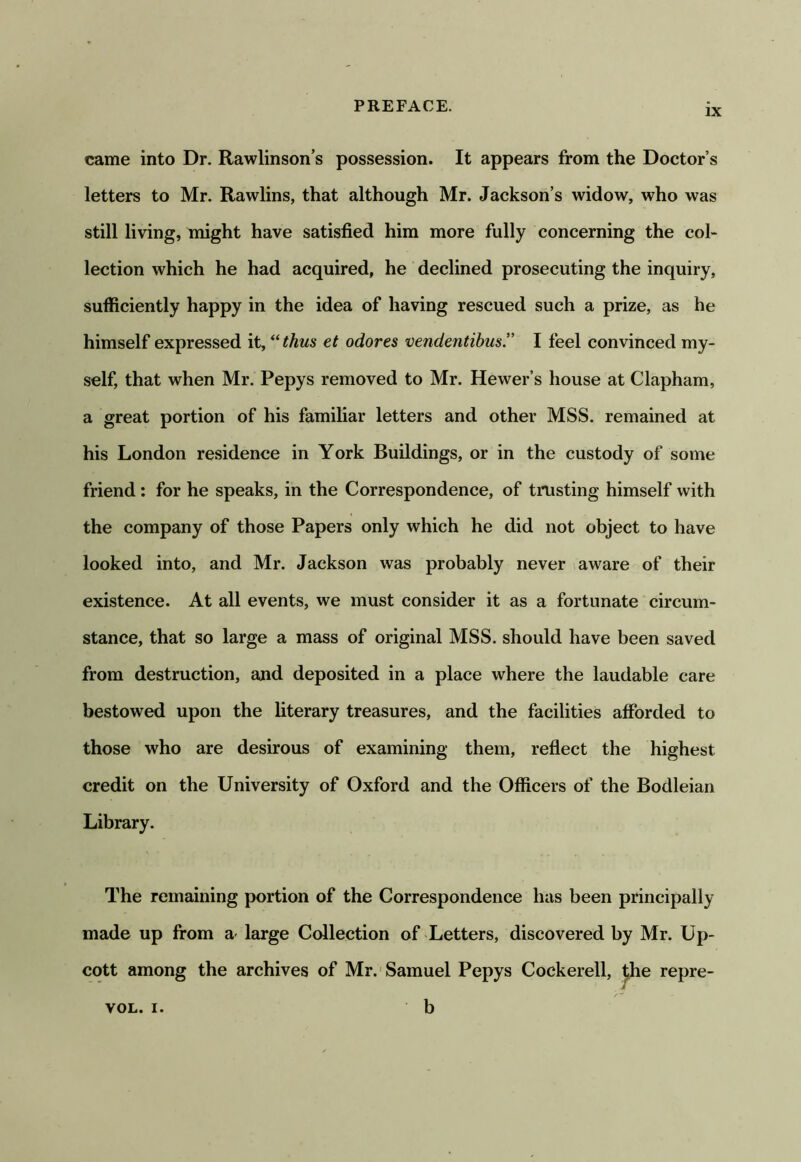 IX came into Dr. Rawlinson’s possession. It appears from the Doctor’s letters to Mr. Rawlins, that although Mr. Jackson’s widow, who was still living, might have satisfied him more fully concerning the col- lection which he had acquired, he declined prosecuting the inquiry, sufficiently happy in the idea of having rescued such a prize, as he himself expressed it, ^^thus et odores vendentibus.” I feel convinced my- self, that when Mr. Pepys removed to Mr. Hewer’s house at Clapham, a great portion of his familiar letters and other MSS. remained at his London residence in York Buildings, or in the custody of some friend: for he speaks, in the Correspondence, of trusting himself with the company of those Papers only which he did not object to have looked into, and Mr. Jackson was probably never aware of their existence. At all events, we must consider it as a fortunate circum- stance, that so large a mass of original MSS. should have been saved from destruction, and deposited in a place where the laudable care bestowed upon the literary treasures, and the facilities afforded to those who are desirous of examining them, refiect the highest credit on the University of Oxford and the Officers of the Bodleian Library. The remaining portion of the Correspondence has been principally made up from a large Collection of Letters, discovered by Mr. Up- cott among the archives of Mr.'Samuel Pepys Cockerell, ^he repre-