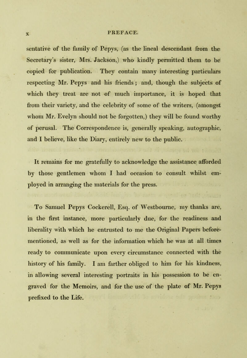 sentative of the family of Pepys, (as the lineal descendant from the Secretary’s sister, Mrs. Jackson,) who kindly permitted them to be copied for publication. They contain many interesting particulars respecting Mr. Pepys and his friends; and, though the subjects of which they treat are not of much importance, it is hoped that from their variety, and the celebrity of some of the writers, (amongst whom Mr. Evelyn should not be forgotten,) they will be found worthy of perusal. The Correspondence is, generally speaking, autographic, and I believe, like the Diary, entirely new to the public. It remains for me gratefully to acknowledge the assistance afforded by those gentlemen whom I had occasion to consult whilst em- ployed in arranging the materials for the press. To Samuel Pepys Cockerell, Esq. of Westbourne, my thanks are, in the first instance, more particularly due, for the readiness and liberality with which he entrusted to me the Original Papers before- mentioned, as well as for the information which he was at all times ready to communicate upon every circumstance connected with the history of his family. I am farther obliged to him for his kindness, in allowing several interesting portraits in his possession to be en- graved for the Memoirs, and for the use of the plate of Mr. Pepys prefixed to the Life.