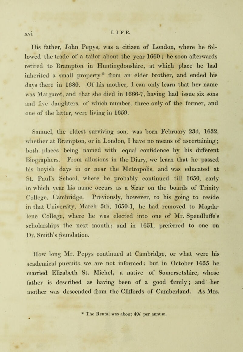 His father, John Pepys, was a citizen of London, where he fol- lowed the trade of a tailor about the year 1660; he soon afterwards retired to Brampton in Huntingdonshire, at which place he had inherited a small property^ from an elder brother, and ended his days there in 1680. Of his mother, I can only learn that her name was Margaret, and that she died in 1666-7, having had issue six sons and five daughters, of which number, three only of the former, and one of the latter, were living in 1659. Samuel, the eldest surviving son,' was born February 23d, 1632, whether at Brampton, or in London, I have no means of ascertaining; both. places being named with equal confidence by his different Biographers. From allusions in the Diary, we learn that he passed his boyish days in or near the Metropolis, and was educated at St. Paul’s School, where he probably continued till 1650, early in which year his name occurs as a Sizar on the boards of Trinity College, Cambridge. Previously, however, to his going to reside in that University, March 5th, 1650-1, he had removed to Magda- lene College, where he was elected into one of Mr. Spendluffe’s scholarships the next month; and in 1651, preferred to one on Dr. Smith’s foundation. How long Mr. Pepys continued at Cambridge, or what were his academical pursuits, we are not informed; but in October 1655 he married Elizabeth St. Michel, a native of Somersetshire, whose father is described as having been of a good family; and her mother was descended from the Cliffords of Cumberland. As Mrs. * The Rental was about 40/. per annum.