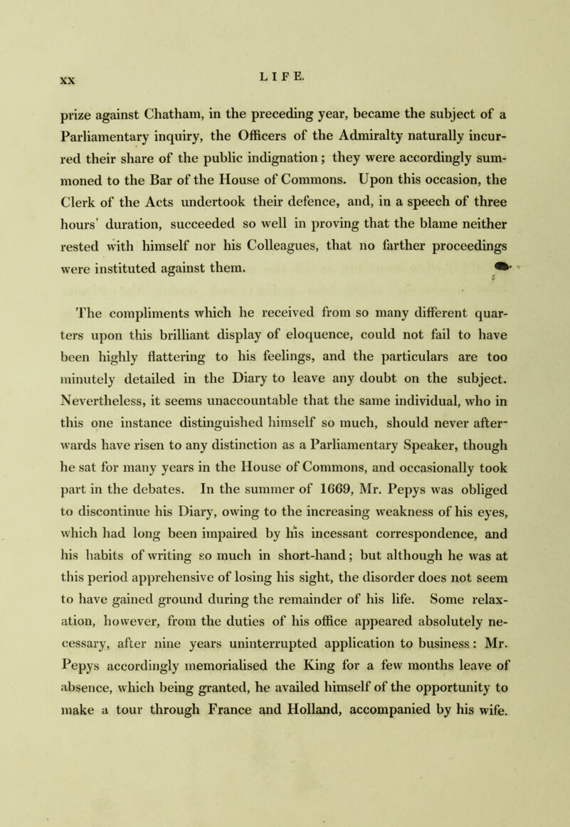 prize against Chatham, in the preceding year, became the subject of a Parliamentary inquiry, the Officers of the Admiralty naturally incur- red their share of the public indignation; they were accordingly sum- moned to the Bar of the House of Commons. Upon this occasion, the Clerk of the Acts undertook their defence, and, in a speech of three hours’ duration, succeeded so well in proving that the blame neither rested with himself nor his Colleagues, that no farther proceedings were instituted against them. ¥ The compliments which he received from so many different quar- ters upon this brilliant display of eloquence, could not fail to have been highly flattering to his feelings, and the particulars are too minutely detailed in the Diary to leave any doubt on the subject. Nevertheless, it seems unaccountable that the same individual, who in this one instance distinguished himself so much, should never after- wards have risen to any distinction as a Parliamentary Speaker, though he sat for many years in the House of Commons, and occasionally took part in the debates. In the summer of 1669, Mr. Pepys was obliged to discontinue his Diary, owing to the increasing weakness of his eyes, which had long been impaired by his incessant correspondence, and his habits of writing so much in short-hand; but although he was at this period apprehensive of losing his sight, the disorder does not seem to have gained ground during the remainder of his life. Some relax- ation, however, from the duties of his office appeared absolutely ne- cessary, after nine years uninterrupted application to business: Mr. Pepys accordingly memorialised the King for a few months leave of absence, which being granted, he availed himself of the opportunity to make a tour through France and Holland, accompanied by his wife.