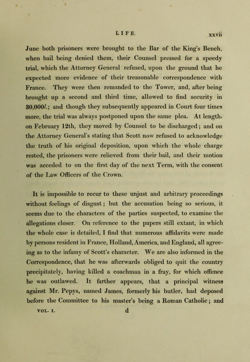 XX vu June both prisoners were brought to the Bar of the King’s Bench, when bail being denied them, their Counsel pressed for a speedy trial, which the Attorney General refused, upon the ground that he expected more evidence of their treasonable correspondence with France. They were then remanded to the Tower, and, after being brought up a second and third time, allowed to find security in 30,000/.; and though they subsequently appeared in Court four times more, the trial was always postponed upon the same plea. At length, on February 12th, they moved by Counsel to be discharged; and on the Attorney General’s stating that Scott now refused to acknowledge the truth of his original deposition, upon which the whole charge rested, the prisoners were relieved from their bail, and their motion was acceded to on the first day of the next Term, with the consent of the Law Officers of the Crown. It is impossible to recur to these unjust and arbitrary proceedings without feelings of disgust; but the accusation being so serious, it seems due to the characters of the parties suspected, to examine the allegations closer. On reference to the papers still extant, in which the whole case is detailed, I find that numerous affidavits were made by persons resident in France, Holland, America, and England, all agree- ing as to the infamy of Scott’s character. We are also informed in the Correspondence, that he was afterwards obliged to quit the country precipitately, having killed a coachman in a fray, for which offence he was outlawed. It farther appears, that a principal witness against Mr. Pepys, named James, formerly his butler, had deposed before the Committee to his master’s being a Roman Catholic; and VOL. I. d