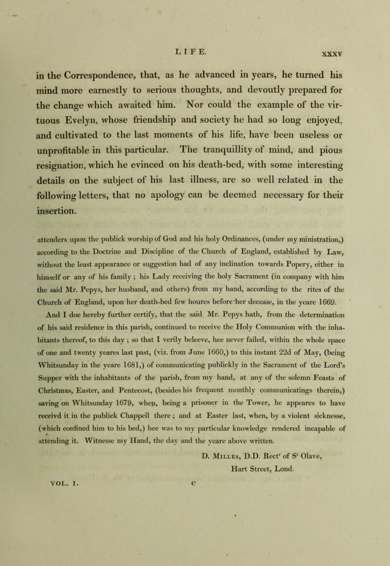 XXXV in the Correspondence, that, as he advanced in years, he turned his mind more earnestly to serious thoughts, and devoutly prepared for the change which awaited him. Nor could the example of the vir- tuous Evelyn, whose friendship and society he had so long enjoyed, and cultivated to the last moments of his life, have been useless or unprofitable in this particular. The tranquillity of mind, and pious resignation, which he evinced on his death-bed, with some interesting details on the subject of his last illness, are so well related in the following letters, that no apology can be deemed necessary for their insertion. attenders upon the publick worship of God and his holy Ordinances, (under my ministration,) according to the Doctrine and Discipline of the Church of England, established by Law, without the least appearance or suggestion had of any inclination towards Popery, either in himself or any of his family ; his Lady receiving the holy Sacrament (in company with him the said Mr. Pepys, her husband, and others) from my hand, according to the rites of the Church of England, upon her death-bed few houres before'her decease, in the yeare 1669. And I doe hereby further certify, that the said Mr. Pepys hath, from the determination of his said residence in this parish, continued to receive the Holy Communion with the inha- bitants thereof, to this day ; so that I verily beleeve, hee never failed, within the whole space of one and twenty yeares last past, (viz. from June 1660,) to this instant 22d of May, (being Whitsunday in the yeare 1681,) of communicating publickly in the Sacrament of the Lord’s Supper with the inhabitants of the parish, from my hand, at any of the solemn Feasts of Christmas, Easter, and Pentecost, (besides his frequent monthly communicatings therein,) saving on Whitsunday 1679, when, being a prisoner in the Tower, he appeares to have receivd it in the publick Chappell there ; and at Easter last, when, by a violent sicknesse, (which confined him to his bed,) hee was to my particular knowledge rendered incapable of attending it. Witnesse my Hand, the day and the yeare above written. D. Milles, D.D. Reef of S*^ Olave, Hart Street, Lond.