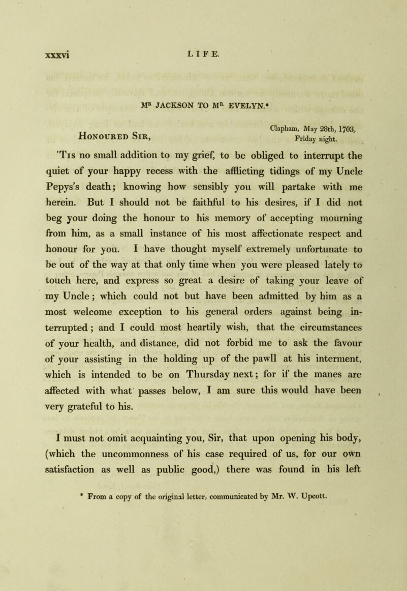 XXX VI MR JACKSON TO EVELYN.* Clapham, May 28th, 1703^ Honoured Sir, Friday night. ’Tis no small addition to my grief, to be obliged to interrupt the quiet of your happy recess with the afflicting tidings of my Uncle Pepys’s death; knowing how sensibly you will partake with me herein. But I should not be faithful to his desires, if I did not beg your doing the honour to his memory of accepting mourning from him, as a small instance of his most affectionate respect and honour for you. I have thought myself extremely unfortunate to be out of the way at that only time when you were pleased lately to touch here, and express so great a desire of taking your leave of my Uncle; which could not but have been admitted by him as a most welcome exception to his general orders against being in- terrupted ; and I could most heartily wish, that the circumstances of your health, and distance, did not forbid me to ask the favour of your assisting in the holding up of the pawll at his interment, which is intended to be on Thursday next; for if the manes are affected with what' passes below, I am sure this would have been very grateful to his. I must not omit acquainting you. Sir, that upon opening his body, (which the uncommonness of his case required of us, for our own satisfaction as well as public good,) there was found in his left From a copy of the original letter, communicated by Mr. W. Upcott.