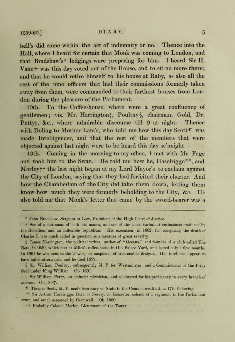 bell’s did come within the act of indemnity or no. Thence into the Hall, where I heard for certain that Monk was coming to London, and that Bradshaw’s* * * § lodgings were preparing for him. I heard Sir H. Vane-j- was this day voted out of the House, and to sit no more there; and that he would retire himself to his house at Raby, as also all the rest of the nine officers that had their commissions formerly taken away from them, were commanded to their furthest houses from Lon- don during the pleasure of the Parliament. 10th. To the Coffee-house, where were a great confluence of gentlemen; viz. Mr. HarringtonJ, Poultny§, chairman, Gold, Dr. Pettyll, &c., where admirable discourse till 9 at night. Thence with Doling to Mother Lam’s, who told me how this day Scotty was made Intelligencer, and that the rest of the members that were objected against last night were to be heard this day se’nnight. 13th. Coming in the morning to my office, I met with Mr. Page and took him to the Swan. He told me how he, Haselrigge**, and Morleytt the last night began at my Lord Mayor’s to exclaim against the City of London, saying that they had forfeited their charter. And how the Chamberlain of the City did take them down, letting them know how much they were formerly beholding to the City, &c. He also told me that Monk’s letter that came by the sword-bearer was a * John Bradshaw, Serjeant at Law, President of the High Court of Justice. t Son of a statesman of both his names, and one of the most turbulent enthusiasts produced by the Rebellion, and an inflexible republican. His execution, in 1662, for conspiring the death of Charles I. was much called in question as a measure of great severity. X James Harrington, the political writer, author of Oceana,” and founder of a club called The Rota, in 1659, which met at IMiles’s coffee-house in Old Palace Yard, and lasted only a few months. In 1661 he was sent to the Tower, on suspicion of treasonable designs. His intellects appear to have failed afterwards, and he died 1677- § Sir William Poultny, subsequently M. P. for Westminster, and a Commissioner of the Privy Seal under King William. Ob. 1691. II Sir William Petty, an eminent physician, and celebrated for his proficiency in every branch of science. Ob. 1687. If Thomas Scott, M. P. made Secretary of State to the Commonwealth Jan. 17th folloTvang. ** Sir Arthur Haselrigge, Bart, of Nosely, co. Leicester, colonel of a regiment in the Parliament army, and much esteemed by Cromwell. Ob. 1660. ft Probably Colonel IMorley, Lieutenant of the Tower.