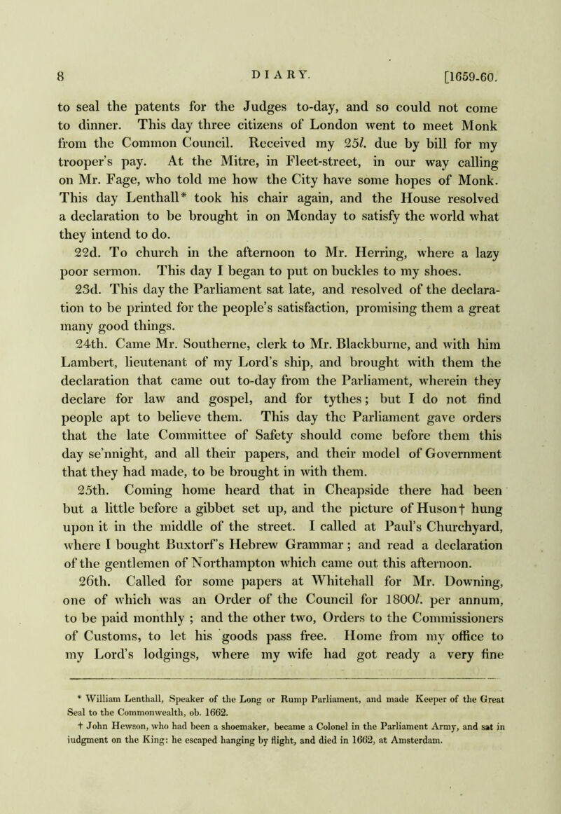 to seal the patents for the Judges to-day, and so could not come to dinner. This day three citizens of London went to meet Monk from the Common Council. Received my 25/. due by bill for my trooper’s pay. At the Mitre, in Fleet-street, in our way calling on Mr. Fage, who told me how the City have some hopes of Monk. This day Lenthall* took his chair again, and the House resolved a declaration to be brought in on Monday to satisfy the world what they intend to do. 22d. To church in the afternoon to Mr. Herring, where a lazy poor sermon. This day I began to put on buckles to my shoes. 23d. This day the Parliament sat late, and resolved of the declara- tion to be printed for the people’s satisfaction, promising them a great many good things. 24th. Came Mr. Southerne, clerk to Mr. Blackburne, and with him Lambert, lieutenant of my Lord’s ship, and brought with them the declaration that came out to-day from the Parliament, wherein they declare for law and gospel, and for tythes; but I do not find people apt to believe them. This day the Parliament gave orders that the late Committee of Safety should come before them this day se’nnight, and all their papers, and their model of Government that they had made, to be brought in with them. 25th. Coming home heard that in Cheapside there had been but a little before a gibbet set up, and the picture of Huson f hung upon it in the middle of the street. I called at Paul’s Churchyard, where I bought Buxtorf’s Hebrew Grammar; and read a declaration of the gentlemen of Northampton which came out this afternoon. 26th. Called for some papers at Whitehall for Mr. Downing, one of which was an Order of the Council for 1800/. per annum, to be paid monthly ; and the other two. Orders to the Commissioners of Customs, to let his goods pass free. Home from my office to my Lord’s lodgings, where my wife had got ready a very fine * William Lenthall, Speaker of the Long or Rump Parliament, and made Keeper of the Great Seal to the Commonwealth, ob. 1662. t John Hewson, who had been a shoemaker, became a Colonel in the Parliament Army, and sat in iudgment on the King: he escaped hanging by flight, and died in 1662, at Amsterdam.