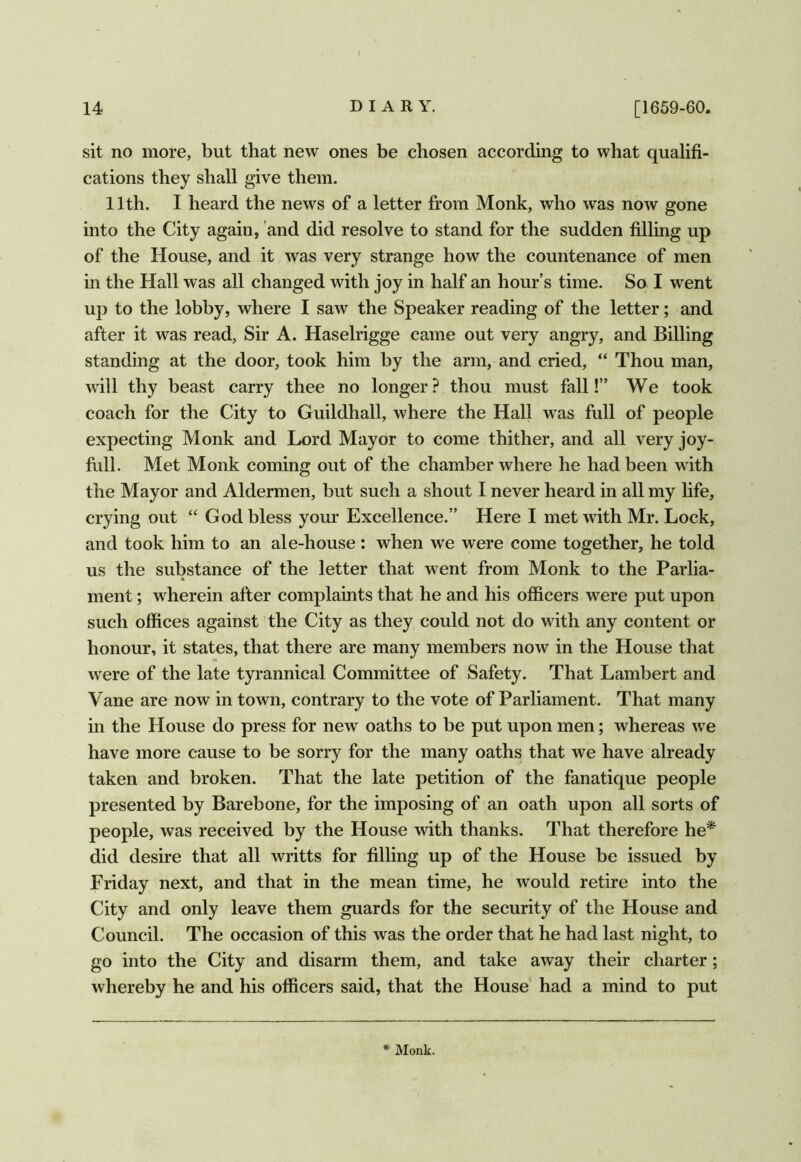 sit no more, but that new ones be chosen according to what qualifi- cations they shall give them. 11th. I heard the news of a letter from Monk, who was now gone into the City again, and did resolve to stand for the sudden filling up of the House, and it was very strange how the countenance of men in the Hall was all changed with joy in half an hour’s time. So I went up to the lobby, where I saw the Speaker reading of the letter; and after it was read, Sir A. Haselrigge came out very angry, and Billing standing at the door, took him by the arm, and cried, “ Thou man, will thy beast carry thee no longer? thou must fall!” We took coach for the City to Guildhall, where the Hall was full of people expecting Monk and Lord Mayor to come thither, and all very joy- full. Met Monk coming out of the chamber where he had been with the Mayor and Aldermen, but such a shout I never heard in all my life, crying out “ God bless your Excellence.” Here I met with Mr. Lock, and took him to an ale-house : when we were come together, he told us the substance of the letter that went from Monk to the Parlia- ment ; wherein after complaints that he and his officers were put upon such offices against the City as they could not do with any content or honour, it states, that there are many members now in the House that were of the late tyrannical Committee of Safety. That Lambert and Vane are now in town, contrary to the vote of Parliament. That many in the House do press for new oaths to be put upon men; whereas we have more cause to be sorry for the many oaths that we have already taken and broken. That the late petition of the fanatique people presented by Barebone, for the imposing of an oath upon all sorts of people, was received by the House with thanks. That therefore he* did desire that all writts for filling up of the House be issued by Friday next, and that in the mean time, he would retire into the City and only leave them guards for the security of the House and Council. The occasion of this was the order that he had last night, to go into the City and disarm them, and take away their charter; whereby he and his officers said, that the House had a mind to put * Monk.