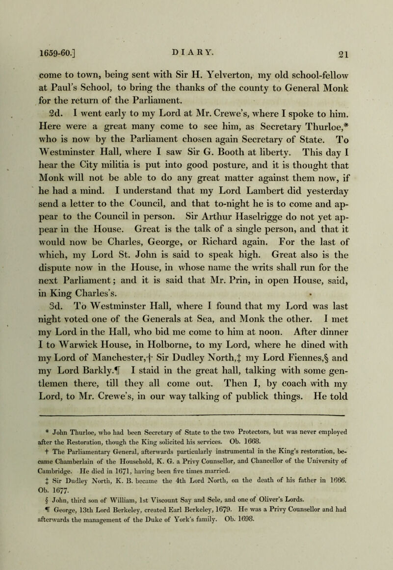 pome to town, being sent with Sir H. Yelverton, my old school-fellow at Paul’s School, to bring the thanks of the county to General Monk for the return of the Parliament. 2d. I went early to my Lord at Mr. Crewe’s, where I spoke to him. Here were a great many come to see him, as Secretary Thurloe,* * * § who is now by the Parliament chosen again Secretary of State. To Westminster Hall, where I saw Sir G. Booth at liberty. This day I hear the City militia is put into good posture, and it is thought that Monk will not be able to do any great matter against them now, if he had a mind. I understand that my Lord Lambert did yesterday send a letter to the Council, and that to-night he is to come and ap- pear to the Council in person. Sir Arthur Haselrigge do not yet ap- pear in the House. Great is the talk of a single person, and that it would now be Charles, George, or Richard again. For the last of which, my Lord St. John is said to speak high. Great also is the dispute now in the House, in whose name the writs shall run for the next Parliament; and it is said that Mr. Prin, in open House, said, in King Charles’s. 3d. To Westminster Hall, where I found that my J^ord was last night voted one of the Generals at Sea, and Monk the other. I met my Lord in the Hall, who bid me come to him at noon. After dinner I to Warwick House, in Holborne, to my Lord, where he dined with my Lord of Manchester,f Sir Dudley North, J my Lord Fiennes,§ and my Lord Barkly.1T I staid in the great hall, talking with some gen- tlemen there, till they all come out. Then I, by coach with my Lord, to Mr. Crewe’s, in our way talking of publick things. He told * John Thurloe, who had been Secretary of State to the two Protectors, but was never employed after the Restoration, though the King solicited his services. Ob. 1668. t The Parliamentary General, afterwards particularly instrumental in the King’s restoration, be- came Chamberlain of the Household, K. G. a Privy Counsellor, and Chancellor of the University of Cambridge. He died in 1671, having been five times married. X Sir Dudley North, K. B. became the 4th Lord North, on the death of his father in 1666. Ob. 1677. § John, third son of William, 1st Viscount Say and Sele, and one of Oliver’s Lords. IT George, 13th Lord Berkeley, created Earl Berkeley, 1679. He was a Privy Counsellor and had afterwards the management of the Duke of York’s family. Ob. 1698.