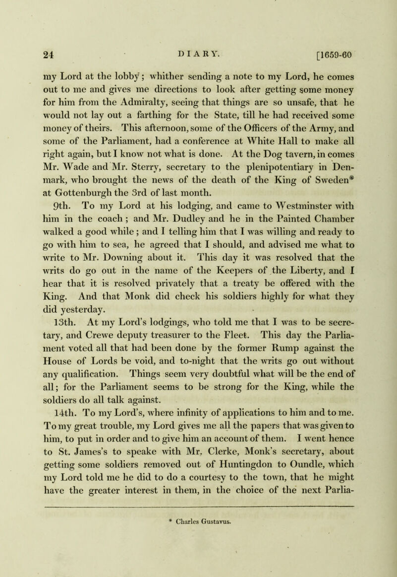 ray Lord at the lobby; whither sending a note to ray Lord, he comes out to me and gives me directions to look after getting some money for him from the Admiralty, seeing that things are so unsafe, that he would not lay out a farthing for the State, till he had received some money of theirs. This afternoon, some of the Officers of the Army, and some of the Parliament, had a conference at White Hall to make all right again, but I know not what is done. At the Dog tavern, in comes Mr. Wade and Mr. Sterry, secretary to the plenipotentiary in Den- mark, who brought the news of the death of the King of Sweden* at Gottenburgh the 3rd of last month. 9th. To my Lord at his lodging, and came to Westminster with him in the coach ; and Mr. Dudley and he in the Painted Chamber w^alked a good while; and I telling him that I was willing and ready to go with him to sea, he agreed that I should, and advised me what to write to Mr. Downing about it. This day it was resolved that the writs do go out in the name of the Keepers of,the Liberty, and I hear that it is resolved privately that a treaty be offered with the King. And that Monk did check his soldiers highly for what they did yesterday. 13th. At my Lord’s lodgings, who told me that I was to be secre- tary, and Crewe deputy treasurer to the Fleet. This day the Parlia- ment voted all that had been done by the former Rump against the House of Lords be void, and to-night that the writs go out without any qualification. Things seem very doubtful what will be the end of all; for the Parliament seems to be strong for the King, while the soldiers do all talk against. 14th. To my Lord’s, where infinity of applications to him and to me. To my great trouble, my Lord gives me all the papers that was given to him, to put in order and to give him an account of them. I went hence to St. James’s to speake with Mr, Clerke, Monk’s secretary, about getting some soldiers removed out of Huntingdon to Oundle, which my Lord told me he did to do a courtesy to the town, that he might have the greater interest in them, in the choice of the’ next Parlia- * Charles Gustavus.