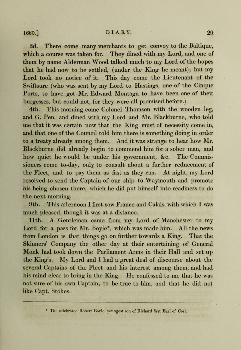 3d. There come many merchants to get convoy to the Baltique, which a course was taken for. They dined with my Lord> and one of them by name Alderman Wood talked much to my Lord of the hopes that he had now to be settled, (under the King he meant); but my Lord took no notice of it. This day come the Lieutenant of the Swiftsure (who was sent by my Lord to Hastings, one of the Cinque Ports, to have got Mr. Edward Montagu to have been one of their burgesses, but could not, for they were all promised before.) 4th. This morning come Colonel Thomson with the wooden leg, and G. Pen, and dined with my Lord and Mr. Blackburne, who told me that it was certain now that the King must of necessity come in, and that one of the Council told him there is something doing in order to a treaty already among them. And it was strange to hear how Mr. Blackburne did already begin to commend him for a sober man, and how quiet he would be under his government, &c. The Commis- sioners come to-day, only to consult about a further reducement of the Fleet, and to pay them as fast as they can. At night, my Lord resolved to send the Captain of our ship to Waymouth and promote his being chosen there, which he did put himself into readiness to do the next morning. 9th. This afternoon I first saw France and Calais, with which I was much pleased, though it was at a distance. 11th. A Gentleman came from my Lord of Manchester to my Lord for a pass for Mr. Boyle*, which was made him. All the news from London is that things go on further towards a King. That the Skinners’ Company the other day at their entertaining of General Monk had took down the Parliament Arms in their Hall and set up the King’s. My Lord and I had a great deal of discourse about the several Captains of the Fleet and his interest among them, and had his mind clear to bring in the King. He confessed to me that he was not sure of his owm Captain, to be true to him, and that he did not like Capt. Stokes. The celebrated Robert Boyle, youngest son of Richard first Earl of Cork.