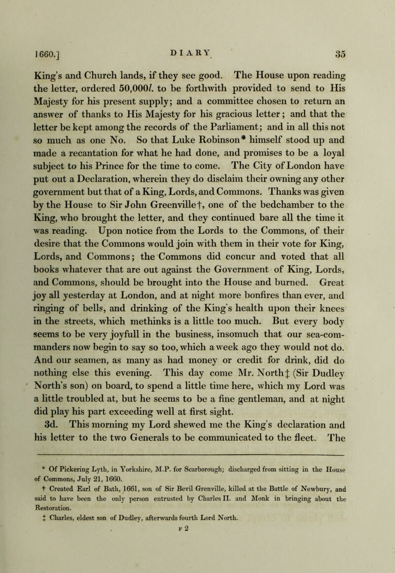 King’s and Church lands, if they see good. The House upon reading the letter, ordered 50,000/. to be forthwith provided to send to His Majesty for his present supply; and a committee chosen to return an answer of thanks to His Majesty for his gracious letter; and that the letter be kept among the records of the Parliament; and in all this not so much as one No. So that Luke Robinson* himself stood up and made a recantation for what he had done, and promises to be a loyal subject to his Prince for the time to come. The City of London have put out a Declaration, wherein they do disclaim their owning any other government but that of a King, Lords, and Commons. Thanks was given by the House to Sir John Greenville one of the bedchamber to the King, who brought the letter, and they continued bare all the time it was reading. Upon notice from the Lords to the Commons, of their desire that the Commons would join with them in their vote for King, Lords, and Commons; the Commons did concur and voted that all books whatever that are out against the Government of King, Lords, and Commons, should be brought into the House and burned. Great joy all yesterday at London, and at night more bonfires than ever, and ringing of bells, and drinking of the King's health upon their knees in the streets, which methinks is a little too much. But every body seems to be very joyfull in the business, insomuch that our sea-com- manders now begin to say so too, which a week ago they would not do. And our seamen, as many as had money or credit for drink, did do nothing else this evening. This day come Mr. North]: (Sir Dudley ' North’s son) on board, to spend a little time here, which my Lord was a little troubled at, but he seems to be a fine gentleman, and at night did play his part exceeding well at first sight. 3d. This morning my Lord shewed me the King’s declaration and his letter to the two Generals to be communicated to the fleet. The * Of Pickering Lyth, in Yorkshire, M.P. for Scarborough; discharged from sitting in the House of Commons, July 21, 1660. t Created Earl of Bath, 1661, son of Sir Bevil Grenville, killed at the Battle of Newbury, and said to have been the only person entrusted by Charles II. and Monk in bringing about the Restoration. X Charles, eldest son of Dudley, afterwards fourth Lord North. . F 2